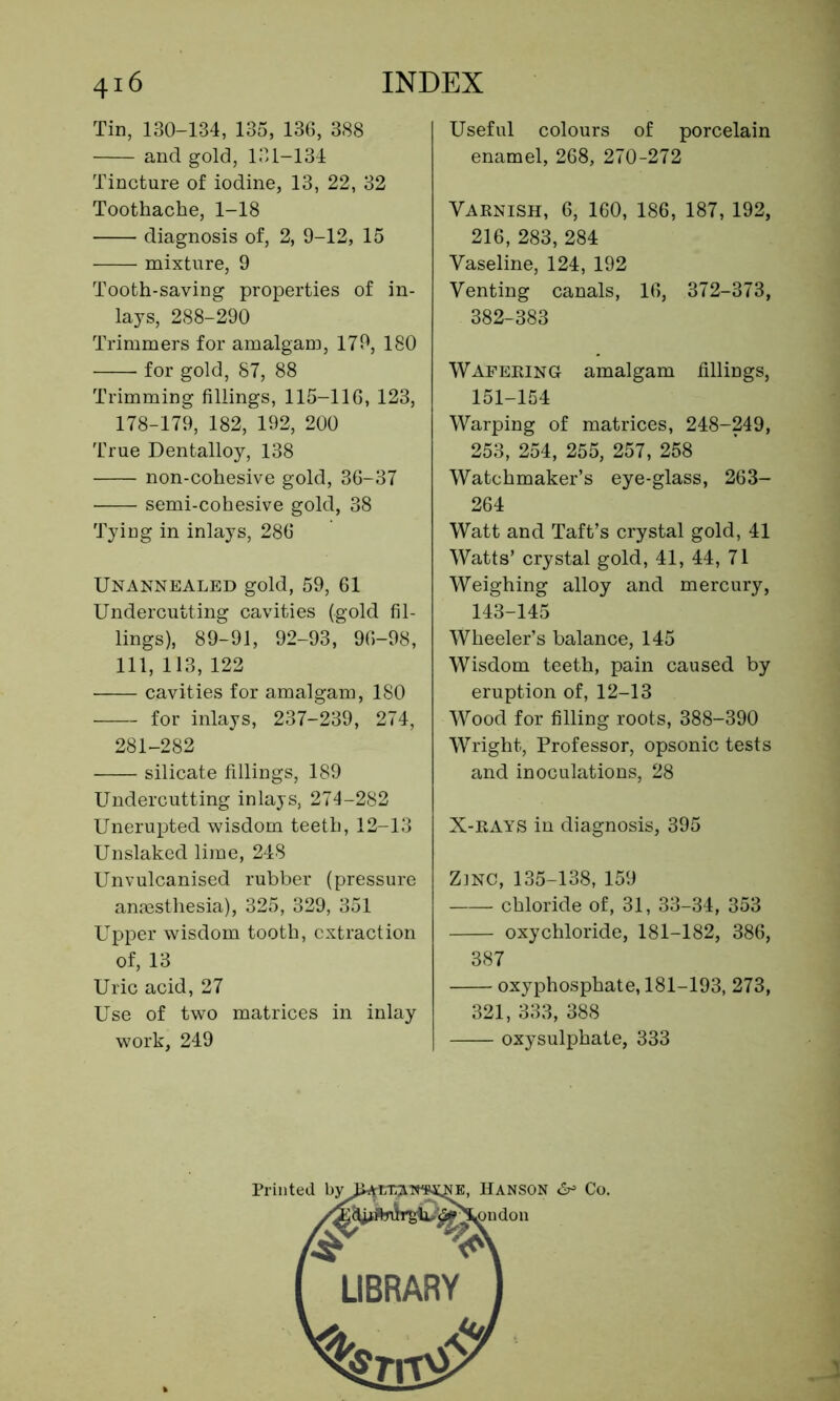 Tin, 130-134, 135, 136, 388 and gold, 131-134 Tincture of iodine, 13, 22, 32 Toothache, 1-18 diagnosis of, 2, 9-12, 15 mixture, 9 Tooth-saving properties of in- lays, 288-290 Trimmers for amalgam, 179, 180 for gold, 87, 88 Trimming fillings, 115-116, 123, 178-179, 182, 192, 200 True Dentalloy, 138 non-cohesive gold, 36-37 semi-cohesive gold, 38 Tying in inlays, 286 Unannealed gold, 59, 61 Undercutting cavities (gold fil- lings), 89-91, 92-93, 96-98, 111, 113, 122 cavities for amalgam, 180 for inlays, 237-239, 274, 281-282 silicate fillings, 189 Undercutting inlays, 274-282 Unerupted wisdom teeth, 12-13 Unslaked lime, 248 Unvulcanised rubber (pressure anaesthesia), 325, 329, 351 Upper wisdom tooth, extraction of, 13 Uric acid, 27 Use of two matrices in inlay work, 249 Useful colours of porcelain enamel, 268, 270-272 Varnish, 6, 160, 186, 187,192, 216, 283, 284 Vaseline, 124, 192 Venting canals, 16, 372-373, 382-383 Wafering amalgam fillings, 151-154 Warping of matrices, 248-249, 253, 254, 255, 257, 258 Watchmaker’s eye-glass, 263- 264 Watt and Taft’s crystal gold, 41 Watts’ crystal gold, 41, 44, 71 Weighing alloy and mercury, 143-145 Wheeler’s balance, 145 Wisdom teeth, pain caused by eruption of, 12-13 Wood for filling roots, 388-390 Wright, Professor, opsonic tests and inoculations, 28 X-rays in diagnosis, 395 Z]NC, 135-138, 159 chloride of, 31, 33-34, 353 oxychloride, 181-182, 386, 387 oxyphosphate, 181-193, 273, 321, 333, 388 oxysulphate, 333