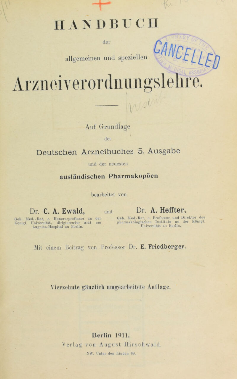 IIA N D B U C 11 der allgemeinen und speziellen Arzneiverordnungslehre. i Auf Grundlage des Deutschen Arzneibuches 5. Ausgabe und der neuesten ausländischen Pharmakopoen bearbeitet von Dr. C. A. Ewald, und Dr. A. Heffter, Gell. Med.-Rat, o. Honorarprofessor an der Geh. Med.-Rat, o. Professor und Direkten des Künigl. Universität, dirigierender Arzt am pharmakologischen Instituts an der König!. Augusta-Hospital zu Berlin. Universität zu Berlin. Mit einem Beitrag von Professor Dr. E. Friedberger. Vierzehnte gänzlich nmgearbeitete Auflage. Berlin 1911. Verlag von August Hirschwald. NW. Unter den Linden 68.