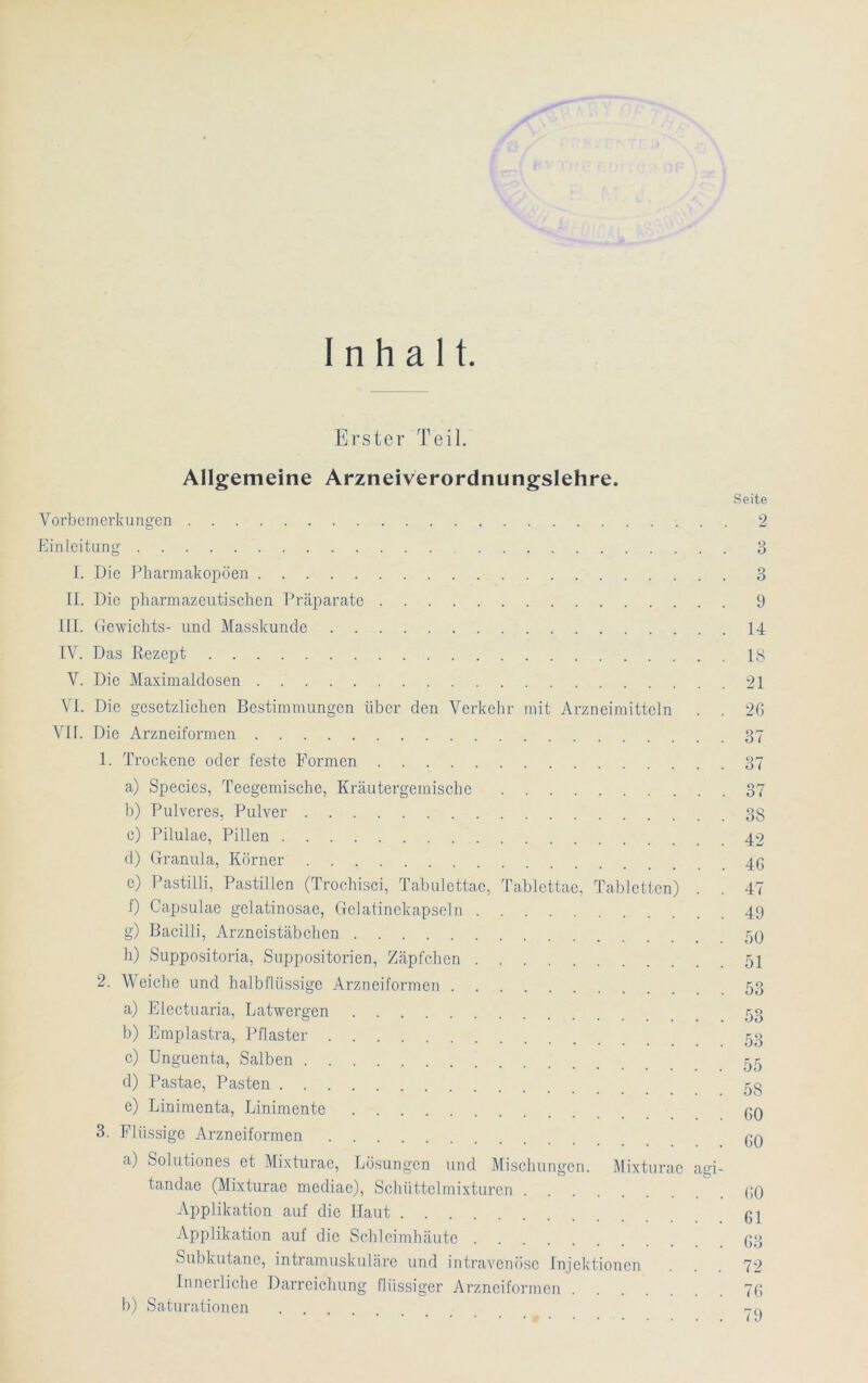 Inhalt Erster Teil. Allgemeine Arzneiverordnungslehre. Vorbemerkungen Seite 2 Einleitung L Die Pharmakopoen II. Die pharmazeutischen Präparate III. Gewichts- und Masskunde IV. Das Rezept V. Die Maximaldosen VI. Die gesetzlichen Bestimmungen über den Verkehr mit Arzneimitteln Vif. Die Arzneiformen 1. Trockene oder feste Formen a) Species, Teegemische, Kräutergemischc b) Pulveres, Pulver c) Pilulae, Pillen d) Granula, Körner c) Pastilli, Pastillen (Troehisci, Tabulettae, Tablettae, Tabletten) f) Capsulae gelatinosae, Gelatinekapseln g) Bacilli, Arzneistäbchen h) Suppositoria, Suppositorien, Zäpfchen 2. Weiche und halbflüssige Arzneiformen a) Electuaria, Latwergen b) Emplastra, Pflaster c) Unguenta, Salben d) Pastae, Pasten e) Linimenta, Linimente 3. Flüssige Arzneiformen a) Solutiones et Mixturae, Lösungen und Mischungen. Mixturac tandae (Mixturae mediae), Schüttclmixturen Applikation auf die Haut Applikation auf die Schleimhäute Subkutane, intramuskuläre und intravenöse Injektionen Innerliche Darreichung flüssiger Arzneiformen b) Saturationen .... agi 3 3 9 14 18 21 26 37 37 07 O 1 3S 42 46 47 49 50 51 53 55 58 60 60 60 61 63 72 76 79