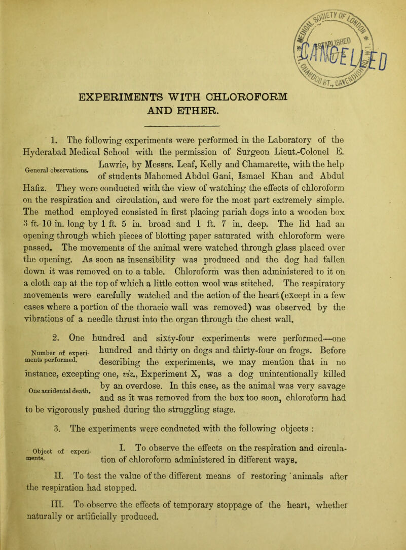 AND ETHER. 1. The following experiments were performed in the Laboratory of the Hyderabad Medical School with the permission of Surgeon Lieut.-Colonel E. Lawrie, by Messrs. Leaf, Kelly and Chamarette, with the help G of students Mahomed Abdul Gani, Ismael Khan and Abdul Hafiz. They were conducted with the view of watching the effects of chloroform on the respiration and circulation, and were for the most part extremely simple. The method employed consisted in first placing pariah dogs into a wooden box 3 ft. 10 in. long by 1 ft. 5 in. broad and 1 ft. 7 in. deep. The lid had an opening through which pieces of blotting paper saturated with chloroform were passed. The movements of the animal were watched through glass placed over the opening. As soon as insensibility was produced and the dog had fallen down it was removed on to a table. Chloroform was then administered to it on a cloth cap at the top of which a little cotton wool was stitched. The respiratory movements were carefully watched and the action of the heart (except in a few cases where a portion of the thoracic wall was removed) was observed by the vibrations of a needle thrust into the organ through the chest wall. 2. One hundred and sixty-four experiments were performed—one Number of experi- hundred and thirty on dogs and thirty-four on frogs. Before ments performed. describing the experiments, we may mention that in no instance, excepting one, viz., Experiment X, was a dog unintentionally killed ^ , ,, , by an overdose. In this case, as the animal was very savage One accidental death. J jo and as it was removed from the box too soon, chloroform had to be vigorously pushed during the struggling stage. 3. The experiments were conducted with the following objects : Object of experi- ments. I. To observe the effects on the respiration and circula- tion of chloroform administered in different ways. II. To test the value of the different means of restoring ' animals after the respiration had stopped. III. To observe the effects of temporary stoppage of the heart, whether naturally or artificially produced.