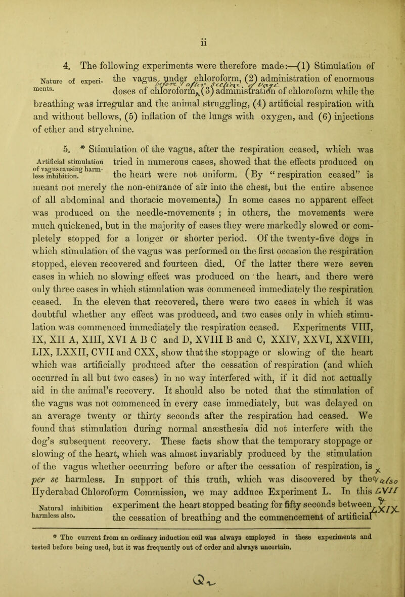 Nature of experi- ments. 4. The following experiments were therefore made:—(1) Stimulation of the vagus, under chloroform, (2) administration of enormous doses of chIoroformA(3) administration of chloroform while the breathing was irregular and the animal struggling, (4) artificial respiration with and without bellows, (5) inflation of the lungs with oxygen, and (6) injections of ether and strychnine. 5. * Stimulation of the vagus, after the respiration ceased, which was Artificial stimulation tried in numerous cases, showed that the effects produced on kssmhibftiom0haim the heart were not uniform. (By “respiration ceased” is meant not merely the non-entrance of air into the chest, but the entire absence of all abdominal and thoracic movements!) In some cases no apparent effect was produced on the needle-movements ; in others, the movements were much quickened, but in the majority of cases they were markedly slowed or com- pletely stopped for a longer or shorter period. Of the twenty-five dogs in which stimulation of the vagus was performed on the first occasion the respiration stopped, eleven recovered and fourteen died. Of the latter there were seven cases in which no slowing effect was produced on ' the heart, and there were only three cases in which stimulation was commenced immediately the respiration ceased. In the eleven that recovered, there were two cases in which it was doubtful whether any effect was produced, and two cases only in which stimu- lation was commenced immediately the respiration ceased. Experiments VIII, IX, XII A, XIII, XVI ABC and D, XVIII B and C, XXIV, XXVI, XXVIII, LIX, LXXII, CVII and CXX, show that the stoppage or slowing of the heart which was artificially produced after the cessation of respiration (and which occurred in all but two cases) in no way interfered with, if it did not actually aid in the animal’s recovery. It should also be noted that the stimulation of the vagus was not commenced in every case immediately, but was delayed on an average twenty or thirty seconds after the respiration had ceased. We found that stimulation during normal anmsthesia did not interfere with the dog’s subsequent recovery. These facts show that the temporary stoppage or slowing of the heart, which was almost invariably produced by the stimulation of the vagus whether occurring before or after the cessation of respiration, is per se harmless. In support of this truth, which was discovered by thecyft/5<7 Hyderabad Chloroform Commission, we may adduce Experiment L. In this LVJI Natural inhibition experiment the heart stopped beating for fifty seconds between^yy y the cessation of breathing and the commencement of artificial harmless also. ° The current from an ordinary induction coil was always employed in these experiments and tested before being used, but it was frequently out of order and always uncertain. Q