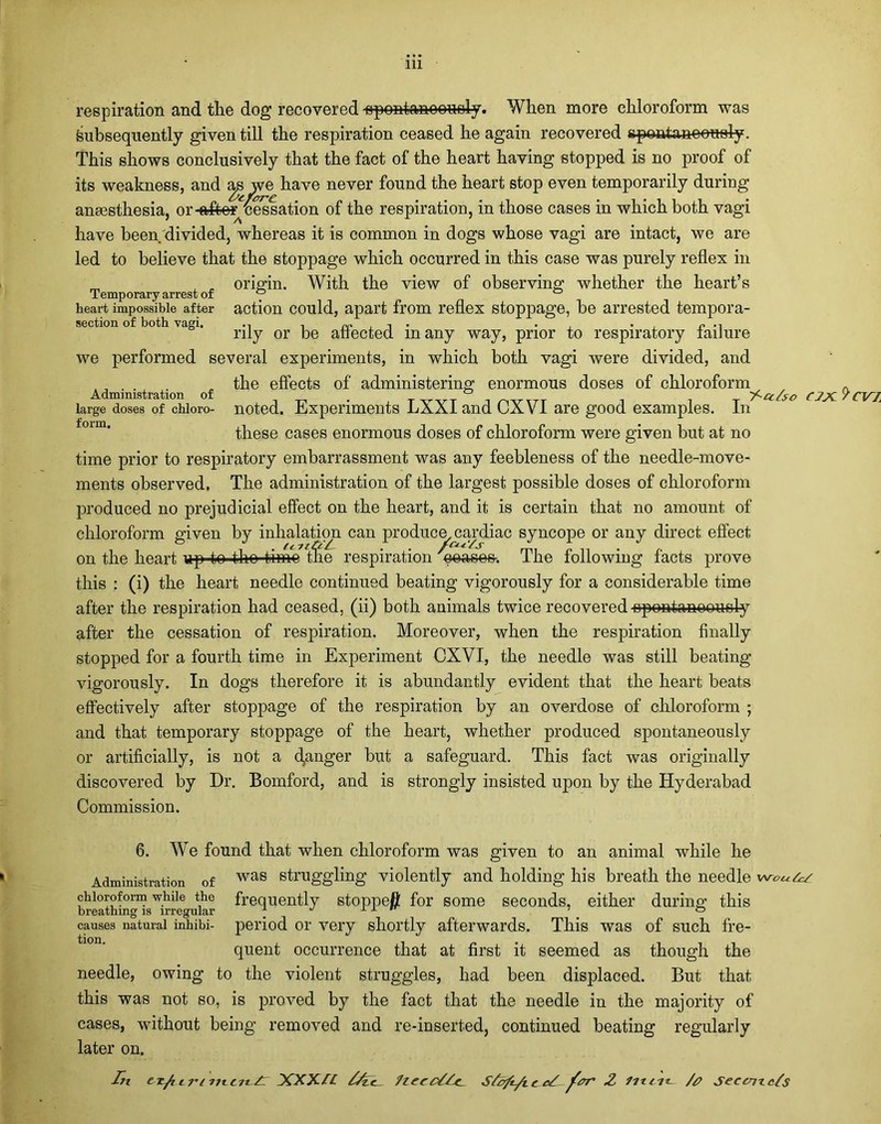 respiration and the dog recovered -opontanoonely. When more chloroform was ^subsequently given till the respiration ceased he again recovered spontaneously. This shows conclusively that the fact of the heart having stopped is no proof of its weakness, and as we have never found the heart stop even temporarily during anEesthesia, or-after cessation of the respiration, in those cases in which both vagi have been divided, whereas it is common in dogs whose vagi are intact, we are led to believe that the stoppage which occurred in this case was purely reflex in origin. With the view of observing whether the heart’s Temporary arrest of heart impossible after action could, apart from reflex stoppage, be arrested tempora- section of both vagi. ™ , , . . . P ., riiy or be affected many way, prior to respiratory failure we performed several experiments, in which both vagi were divided, and „ the effects of administering enormous doses of chloroform Administration of # _ _ _ ] large doses of chioro- noted. Experiments LXXIand CXVI are good examples. In these cases enormous doses of chloroform were given but at no time prior to respiratory embarrassment was any feebleness of the needle-move- ments observed. The administration of the largest possible doses of chloroform produced no prejudicial effect on the heart, and it is certain that no amount of chloroform given by inhalation can produce, cardiac syncope or any direct effect ^6 7tile on the heart up to tho time the respiration peases. The following facts prove this : (i) the heart needle continued beating vigorously for a considerable time after the respiration had ceased, (ii) both animals twice recovered spontaneously after the cessation of respiration. Moreover, when the respiration finally stopped for a fourth time in Experiment CXVI, the needle was still beating vigorously. In dogs therefore it is abundantly evident that the heart beats effectively after stoppage of the respiration by an overdose of chloroform ; and that temporary stoppage of the heart, whether produced spontaneously or artificially, is not a ganger but a safeguard. This fact was originally discovered by Dr. Bomford, and is strongly insisted upon by the Hyderabad Commission. 6. WTe found that when chloroform was given to an animal while he Administration of was struggling violently and holding his breath the needle chloroform while the frequently stoppefl for some seconds, either during; this breathing is irregular \ x ± n 7 . ° causes natural inhibi- period or very shortly afterwards. This was of such fre- quent occurrence that at first it seemed as though the needle, owing to the violent struggles, had been displaced. But that this was not so, is proved by the fact that the needle in the majority of cases, without being removed and re-inserted, continued beating regularly later on. Tn ex/ilvi uttitTl XXXIL 7ieec77c- STb/i/ic eX 2 lit tit- /& Seccnic7s