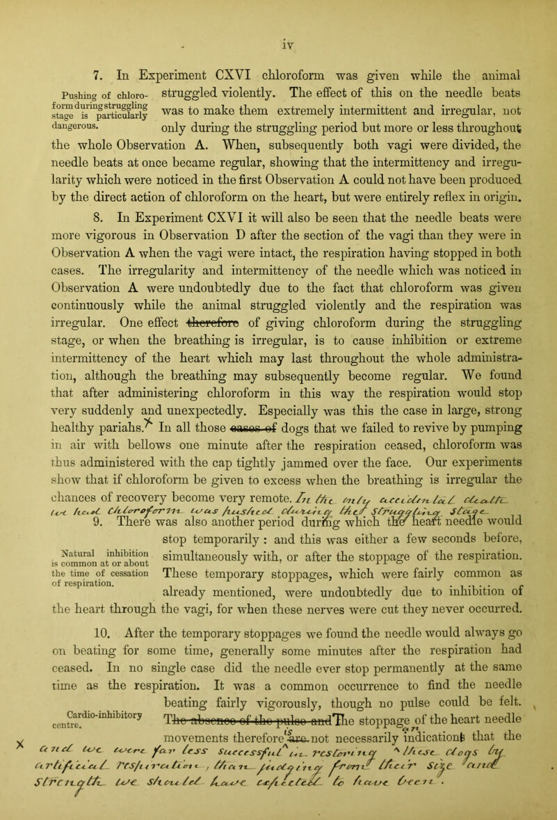 7. In Experiment CXVI chloroform was given while the animal Pushing of chioro- struggled violently. The effect of this on the needle beats staged^s inparticufariy was f° make them extremely intermittent and irregular, not dangerous. only during the struggling period but more or less throughout the whole Observation A. When, subsequently both vagi were divided, the needle beats at once became regular, showing that the intermittency and irregu- larity which were noticed in the first Observation A could not have been produced by the direct action of chloroform on the heart, but were entirely reflex in origin. 8. In Experiment CXVI it will also be seen that the needle beats were more vigorous in Observation D after the section of the vagi than they were in Observation A when the vagi were intact, the respiration having stopped in both cases. The irregularity and intermittency of the needle which was noticed in Observation A were undoubtedly due to the fact that chloroform was given continuously while the animal struggled violently and the respiration was irregular. One effect therefore of giving chloroform during the struggling stage, or when the breathing is irregular, is to cause inhibition or extreme intermittency of the heart which may last throughout the whole administra- tion, although the breathing may subsequently become regular. We found that after administering chloroform in this way the respiration would stop very suddenly and unexpectedly. Especially was this the case in large, strong healthy pariahs.^ In all those eases ef dogs that we failed to revive by pumping in air with bellows one minute after the respiration ceased, chloroform was thus administered with the cap tightly jammed over the face. Our experiments show that if chloroform be given to excess when the breathing is irregular the chances of recovery become very remote./^ /Ac *n/tf c/eoUtc- vn/u (in Ctitcrre'fer’Ii'L- Usus /iias/ic cf u /Ac/ Sfrucrat^xux Sluqc— 9. There was also another period during which ther heart needle would stop temporarily : and this was either a few seconds before, Natural inhibition simultaneously with, or after the stoppage of the respiration. the time of cessation These temporary stoppages, which were fairly common as of respiration. . ° ...... r already mentioned, were undoubtedly due to inhibition ol the heart through the vagi, for when these nerves were cut they never occurred. 10. After the temporary stoppages we found the needle would always go on beating for some time, generally some minutes after the respiration had ceased. In no single case did the needle ever stop permanently at the same time as the respiration. It was a common occurrence to find the needle beating fairly vigorously, though no pulse could be felt. The abaoaoo of the -puloo andHie stoppage of the heart needle movements therefore'fue.not necessarily indication^ that the TCSfcn'i 1t-<Y A (A esc. C/ot frvml tfZecT' Sc^ IcS-e. S/t cm /et /uise Cscft e c te.ct- Aicccjc. O-eetc • Stcii Cardio-inhibitory centre. Cc 71 ct tcJ-C euonc j/cci’ less Successful / Ccrtifcc4.ee/. tCS/ur’citcmi ■, tAcm {ticl. Strc icc/tA. T onS bu 'cuice