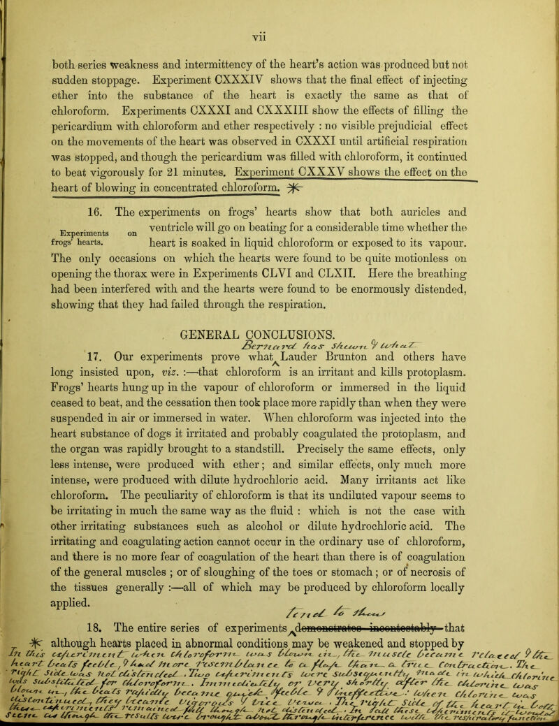 both series weakness and intermittency of the heart’s action was produced but not sudden stoppage. Experiment CXXXI V shows that the final effect of injecting ether into the substance of the heart is exactly the same as that of chloroform. Experiments CXXXI and CXXXIII show the effects of filling the pericardium with chloroform and ether respectively : no visible prejudicial effect on the movements of the heart was observed in CXXXI until artificial respiration was stopped, and though the pericardium was filled with chloroform, it continued to beat vigorously for 21 minutes. Experiment CXXXV shows the effect on the heart of blowing in concentrated chloroform, ^r Experiments frogs’ hearts. 16. The experiments on frogs’ hearts show that both auricles and on ventricle will go on beating for a considerable time whether the heart is soaked in liquid chloroform or exposed to its vapour. The only occasions on which the hearts were found to be quite motionless on opening the thorax were in Experiments CLVI and CLXII. Here the breathing had been interfered with and the hearts were found to be enormously distended, showing that they had failed through the respiration. GENERAL CONCLUSIONS. SerTlCt TC/ /las S/lcxx/iz. 7 17. Our experiments prove what^ Lauder Brunton and others have long insisted upon, viz. :—that chloroform is an irritant and kills protoplasm. Frogs’hearts hung up in the vapour of chloroform or immersed in the liquid ceased to beat, and the cessation then took place more rapidly than when they were suspended in air or immersed in water. When chloroform was injected into the heart substance of dogs it irritated and probably coagulated the protoplasm, and the organ was rapidly brought to a standstill. Precisely the same effects, only less intense, were produced with ether; and similar effects, only much more intense, were produced with dilute hydrochloric acid. Many irritants act like chloroform. The peculiarity of chloroform is that its undiluted vapour seems to be irritating in much the same way as the fluid : which is not the case with other irritating substances such as alcohol or dilute hydrochloric acid. The irritating and coagulating action cannot occur in the ordinary use of chloroform, and there is no more fear of coagulation of the heart than there is of coagulation of the general muscles ; or of sloughing of the toes or stomach ; or of necrosis of the tissues generally :—all of which may be produced by chloroform locally applied. 18. The entire series of experiments^domonotrateo iooontootobly that although hearts placed in abnormal conditions may be weakened and stopped by -til tfic's I't 1?t C11 A c/l7*- /ftfL 1/tu SC/c 9 AicctrT: 0*£iTs frrA/c. A-s*.*/ /Here izz/sbc n ce £o c*. 7/r.A AA<> it. - xx Cr-ix trci cA r?7i_ . T/x Ticr/,/2 SicZ^ UjccS ltd cAisAfti c/ed< 'Tujo cit Cs Usc-rc Ztia Iwt'rA *// fTdo7V^/*7V7z_. hit in tc/m'cj-/c/SA e> r-AAy (xyA<■ t- AAtc_ t~AtAr*r’/rzt__ ZcJrts Olptxstx. Cf-L v AA n A tZx-SC-crji ec. SCC-11*- Cc*
