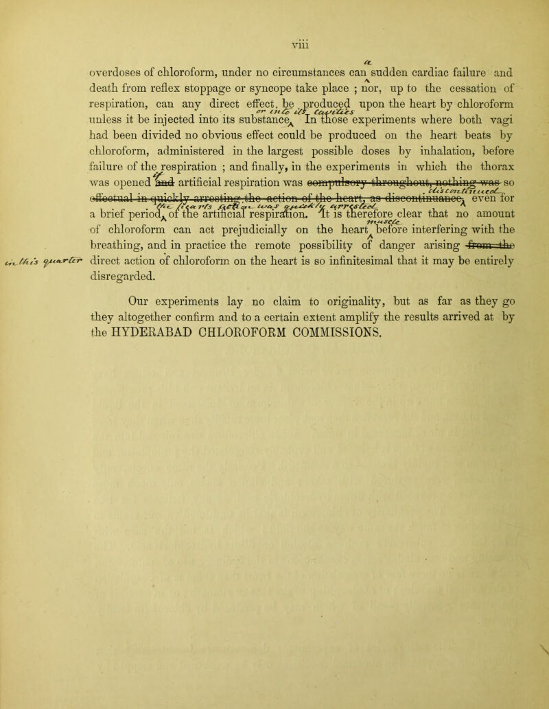 CL overdoses of chloroform, under no circumstances can sudden cardiac failure A nor death from reflex stoppage or syncope take place respiration, can any direct effect, be produced . . . . *** tit&Cul'l&ls unless it be injected into its substance in those experiments where and up to the cessation of upon the heart by chloroform both vagi had been divided no obvious effect could be produced on the heart beats by chloroform, administered in the largest possible doses by inhalation, before failure of the respiration ; and finally, in the experiments in which the thorax was opened laad- artificial respiration was oompulaory throughout^ nothing was so ,tho action of tho heart, aa discontinuance, even for period. 01 tne artmciai respiration, fft is therefore clear that no amount of chloroform can act prejudicially on the hearty before interfering with the breathing, and in practice the remote possibility of danger arising -fromr-the c^tAi's •puKj’fcr direct action of chloroform on the heart is so infinitesimal that it may be entirely disregarded. A no Our experiments lay no claim to originality, but as far as they go they altogether confirm and to a certain extent amplify the results arrived at by the HYDERABAD CHLOROFORM COMMISSIONS.