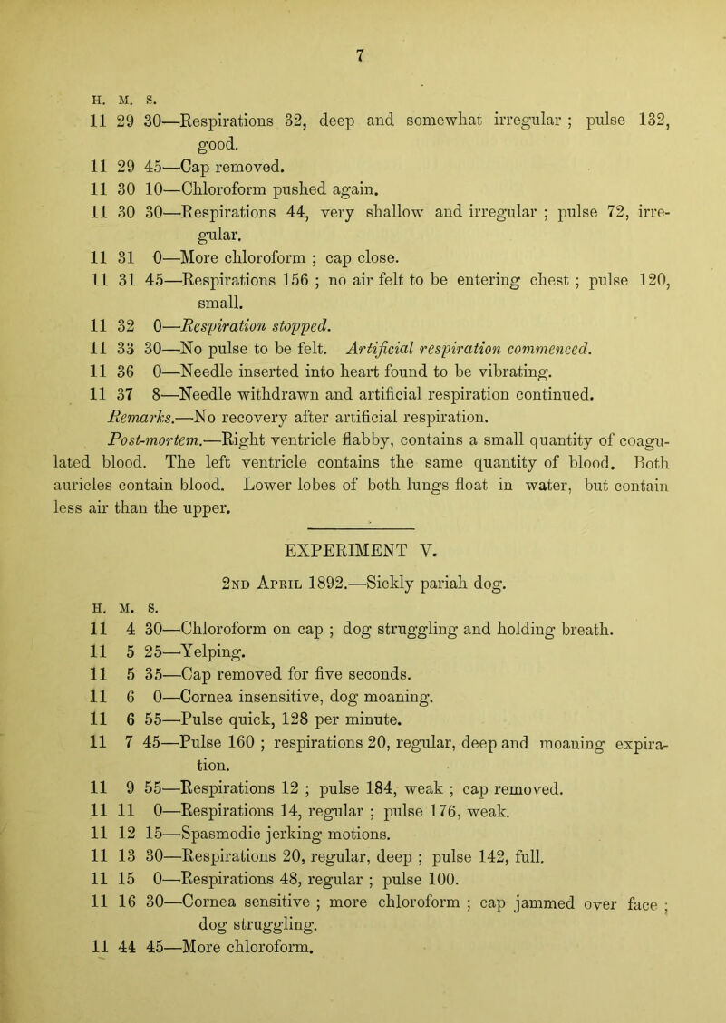 H. M. S. 11 29 30—Respirations 32, deep and somewhat irregular ; pulse 132, good. 11 29 45'—Cap removed. 11 30 10—Chloroform pushed again. 11 30 30—Respirations 44, very shallow and irregular ; pulse 72, irre- gular. 11 31 0—More chloroform ; cap close. 11 31 45—Respirations 156 ; no air felt to be entering chest ; pulse 120, small. 11 32 0—Respiration stopped. 11 33 30—No pulse to be felt. Artificial respiration commenced. 11 36 0—Needle inserted into heart found to be vibrating. 11 37 8—Needle withdrawn and artificial respiration continued. Remarks.—No recovery after artificial respiration. Post-mortem.-—Right ventricle flabby, contains a small quantity of coagu- lated blood. The left ventricle contains the same quantity of blood. Both auricles contain blood. Lower lobes of both lungs float in water, but contain less air than the upper. EXPERIMENT V. 2nd April 1892.—Sickly pariah dog. h. m. s. 11 4 30—Chloroform on cap ; dog struggling and holding breath. 11 5 25—Yelping. 11 5 35—Cap removed for five seconds. 11 6 0—Cornea insensitive, dog moaning. 11 6 55—Pulse quick, 128 per minute. 11 7 45—Pulse 160 ; respirations 20, regular, deep and moaning expira- tion. 11 9 55'—Respirations 12 ; pulse 184, weak ; cap removed. 11 11 0—Respirations 14, regular ; pulse 176, weak. 11 12 15—Spasmodic jerking motions. 11 13 30—Respirations 20, regular, deep ; pulse 142, full. 11 15 0—Respirations 48, regular ; pulse 100. 11 16 30—Cornea sensitive ; more chloroform ; cap jammed over face ; dog struggling. 11 44 45—More chloroform.