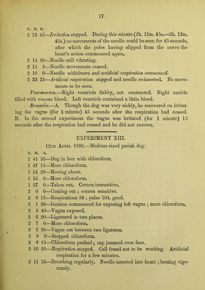 H. M. S. 2 12 45—Irritation stopped. During this minute (2h. 11m. 45s.—2h. 12m. 45s.) no movements of the needle could be seen for 45 seconds, after which the poles having slipped from the nerve the heart’s action commenced again. 2 14 30—'Needle still vibrating. 2 15 5—Needle movements ceased. 2 16 0—Needle withdrawn and artificial respiration commenced. 2 23 25—Artificial respiration stopped and needle re-inserted. No move- ments to be seen. Post-mortem.—Right ventricle flabby, not contracted. Right auricle filled with venous blood. Left ventricle contained a little blood. Remarks.—A. Though the dog was very sickly, he recovered on irritat- ing the vagus (for 1 minute) 45 seconds after the respiration had ceased. B. In the second experiment the vagus was irritated (for 1 minute) 15 seconds after the respiration had ceased and he did not recover. EXPERIMENT XIII. 12th April 1892.—Medium-sized pariah dog. h. M. s. 1 41 55—Dog in box with chloroform. 1 47 15—More chloroform. 1 54 20—Moving about. 1 55 0—More chloroform. 1 57 O'—Taken out. Cornea insensitive. 2 0 0—Coming out ; cornea sensitive. 2 0 15—Respirations 36 ; pulse 104, good. 2 1 30—Incision commenced for exposing left vagus ; more chloroform. 2 5 40—Vagus exposed. 2 6 20—Ligatured in two places. 2 7 0—More chloroform. 2 7 30—Vagus cut between two ligatures. 2 8 0—Stopped chloroform. 2 8 15—Chloroform pushed ; cap jammed over face. 2 10 20—Respiration stopped. Cell found not to be working. Artificial respiration for a few minutes. 2 11 15—Breathing regularly. Needle inserted into heart ; beating vigo- rously.