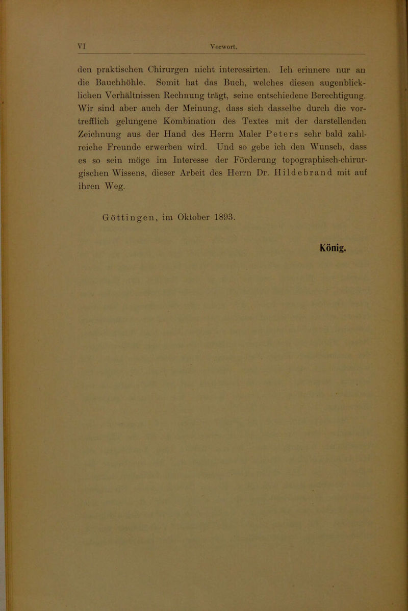 den praktischen Chirurgen nicht interessirten. Ich erinnere nur an die Bauchhöhle. Somit hat das Buch, welches diesen augenblick- lichen Verhältnissen Rechnung trägt, seine entschiedene Berechtigung. Wir sind aber auch der Meinung, dass sich dasselbe durch die vor- trefflich gelungene Kombination des Textes mit der darstellenden Zeichnung aus der Hand des Herrn Maler Peters sehr bald zahl- reiche Freunde erwerben wird. Und so gebe ich den Wunsch, dass es so sein möge im Interesse der Förderung topographisch-chirur- gischen Wissens, dieser Arbeit des Herrn Dr. Hildebrand mit auf ihren Weg. Göttin gen, im Oktober 1893. König.