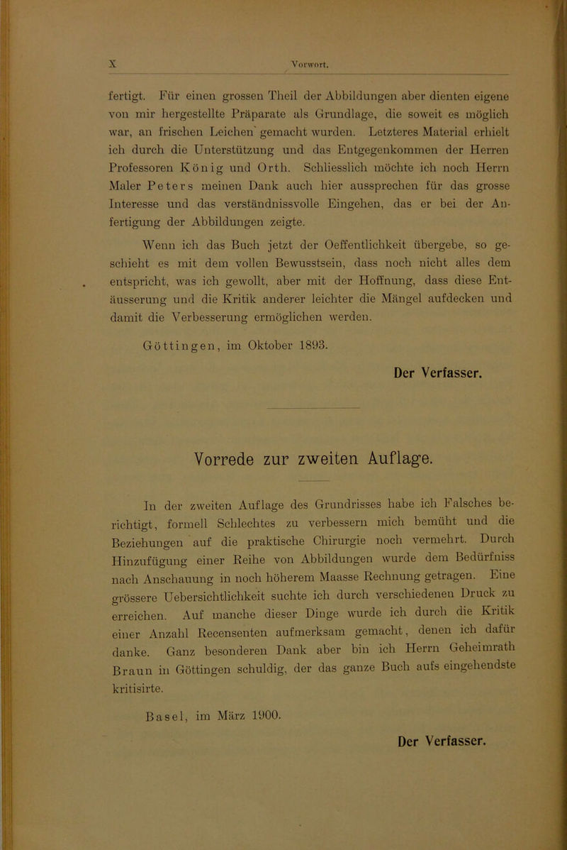 fertigt. Für einen grossen Theil der Abbildungen aber dienten eigene von mir hergestellte Präparate als Grundlage, die soweit es möglich war, an frischen Leichen’ gemacht wurden. Letzteres Material erhielt ich durch die Unterstützung und das Entgegenkommen der Herren Professoren König und Orth. Schliesslich möchte ich noch Herrn Maler Peters meinen Dank auch hier aussprechen für das grosse Interesse und das verständnisvolle Eingehen, das er bei der An- fertigung der Abbildungen zeigte. Wenn ich das Buch jetzt der Oeffentlichkeit übergebe, so ge- schieht es mit dem vollen Bewusstsein, dass noch nicht alles dem entspricht, was ich gewollt, aber mit der Hoffnung, dass diese Ent- äusserung und die Kritik anderer leichter die Mängel aufdecken und damit die Verbesserung ermöglichen werden. Göttin gen, im Oktober 1893. Der Verfasser. Vorrede zur zweiten Auflage. In der zweiten Auflage des Grundrisses habe ich I alsches be- richtigt, formell Schlechtes zu verbessern mich bemüht und die Beziehungen auf die praktische Chirurgie noch vermehrt. Durch Hinzufügung einer Reihe von Abbildungen wurde dem Bedürfnis nach Anschauung in noch höherem Maasse Rechnung getragen. Eine grössere Uebersichtlichkeit suchte ich durch verschiedenen Druck zu erreichen. Auf manche dieser Dinge wurde ich durch die Kritik einer Anzahl Recensenten aufmerksam gemacht, denen ich dafür danke. Ganz besonderen Dank aber bin ich Herrn Geheimrath Braun in Göttingen schuldig, der das ganze Buch aufs eingehendste kritisirte. Basel, im März 1900. Der Verfasser.