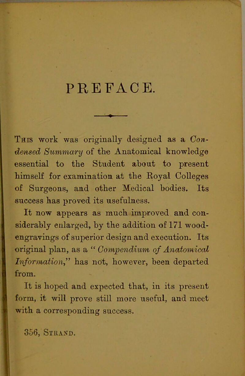 PREFACE. Tars work was originally designed as a Con- densed Summary of the Anatomical knowledge essential to the Student about to present himself for examination at the Koyal Colleges of Surgeons, and other Medical bodies. Its success has proved its usefulness. It now appears as much improved and con- siderably enlarged, by the addition of 171 wood- engravings of superior design and execution. Its original plan, as a “ Compendium of Anatomical Information,” has not, however, been departed from. It is hoped and expected that, in its present form, it will prove still more useful, and meet with a corresponding success. 356, Strand.