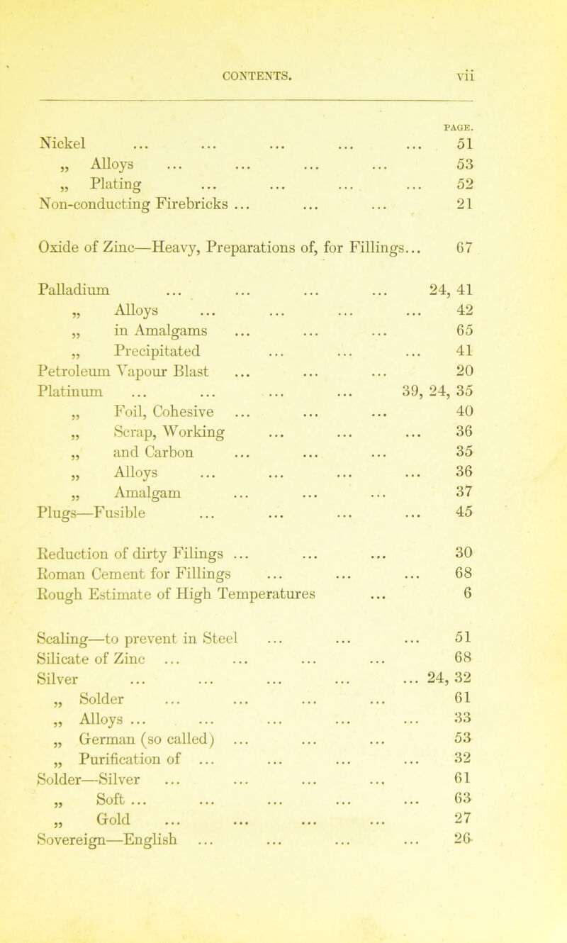 Nickel PAGE. 51 » Alloys 53 „ Plating 52 Non-conducting Firebricks ... 21 Oxide of Zinc—Heavy, Preparations of, for Fillings... G7 Palladium 24,41 „ Alloys 42 „ in Amalgams 65 „ Precipitated 41 Petroleum Vapour Blast 20 Platinum 39, 24, 35 „ Foil, Cohesive 40 „ Scrap, Working 36 „ and Carbon 35 „ Alloys 36 „ Amalgam 37 Plugs—Fusible 45 Reduction of dirty Filings ... 30 Roman Cement for Fillings 68 Rough Estimate of High Temperatures 6 Scaling—to prevent in Steel 51 Silicate of Zinc 68 Silver ... 24, 32 „ Solder 61 „ Alloys ... 33 „ German (so called) 53 „ Purification of ... 32 Solder—Silver 61 ,, Soft ... ... ... . .. ... 63 ,, Gold ... ... ... 27 Sovereign—English 26