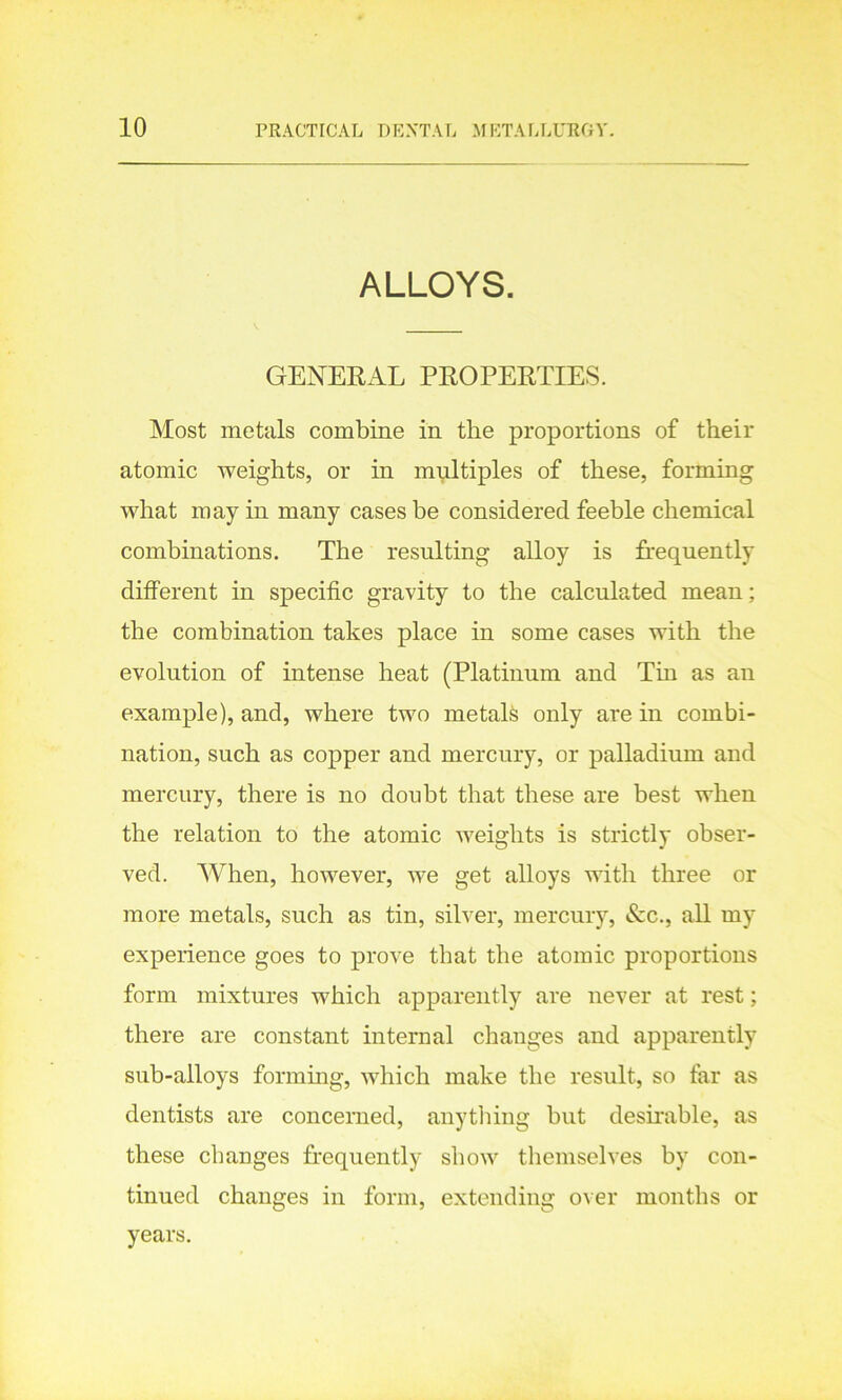 ALLOYS. GENERAL PROPERTIES. Most metals combine in the proportions of their atomic weights, or in multiples of these, forming what may in many cases be considered feeble chemical combinations. The resulting alloy is frequently different in specific gravity to the calculated mean; the combination takes place in some cases with the evolution of intense heat (Platinum and Tin as an example), and, where two metals only are in combi- nation, such as copper and mercury, or palladium and mercury, there is no doubt that these are best when the relation to the atomic weights is strictly obser- ved. When, however, we get alloys with three or more metals, such as tin, silver, mercury, &c., all my experience goes to prove that the atomic proportions form mixtures which apparently are never at rest; there are constant internal changes and apparently sub-alloys forming, which make the result, so far as dentists are concerned, anything but desirable, as these changes frequently show themselves by con- tinued changes in form, extending over months or years.