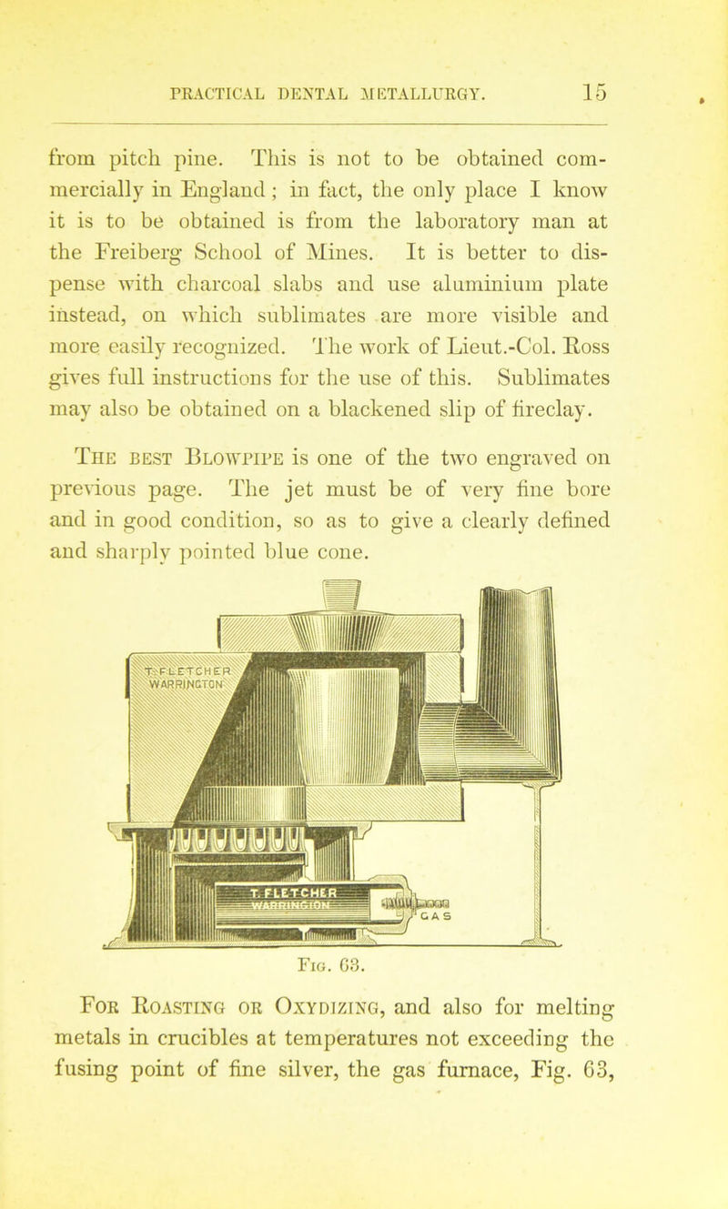from pitch pine. This is not to be obtained com- mercially in England; in fact, the only place I know it is to be obtained is from the laboratory man at the Freiberg School of Mines. It is better to dis- pense with charcoal slabs and use aluminium plate instead, on which sublimates are more visible and more easily recognized. The work of Lieut.-Col. Ross gives full instructions for the use of this. Sublimates may also be obtained on a blackened slip of fireclay. The best Blowpipe is one of the two engraved on previous page. The jet must be of very fine bore and in good condition, so as to give a clearly defined and sharply pointed blue cone. For Roasting or Oxydizing, and also for melting metals in crucibles at temperatures not exceeding the fusing point of fine silver, the gas furnace, Fig. G3,