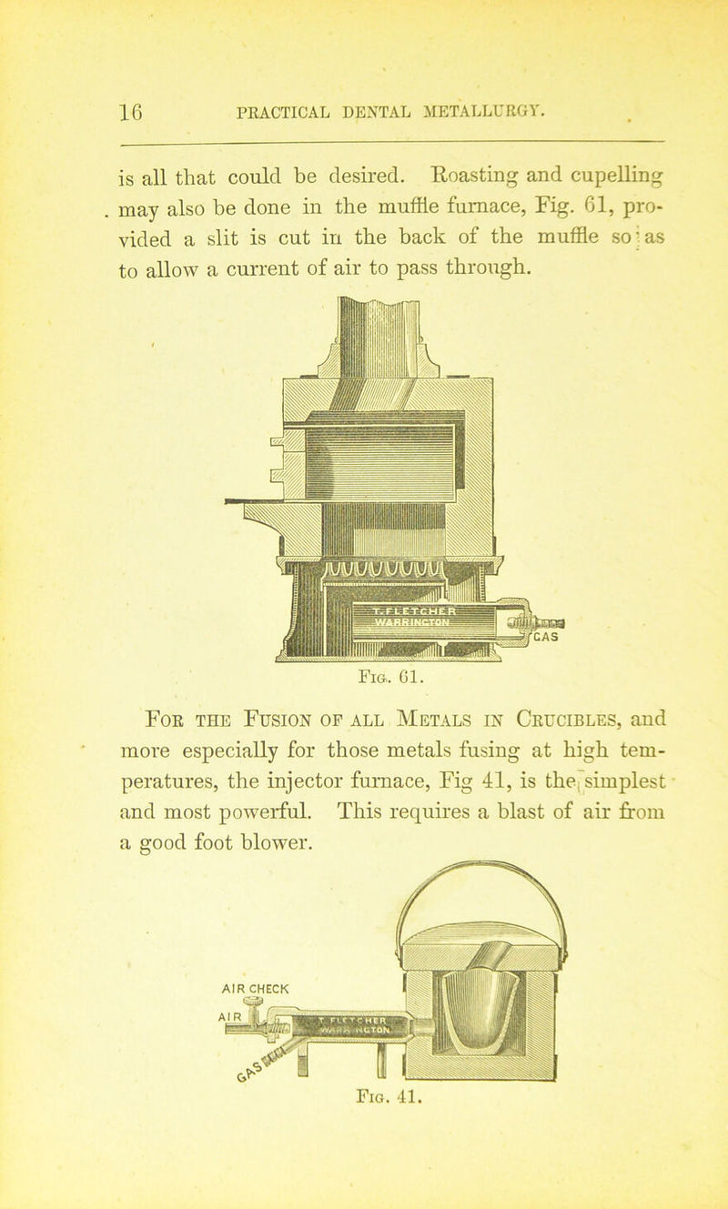 is all that could be desired. Roasting and cupelling may also be done in the muffle furnace, Fig. 61, pro- vided a slit is cut in the back of the muffle so-as to allow a current of air to pass through. Fig. Gl. For the Fusion of all Metals in Crucibles, and more especially for those metals fusing at high tem- peratures, the injector furnace, Fig 41, is the, simplest and most powerful. This requires a blast of air from a good foot blower. Fig. 41.