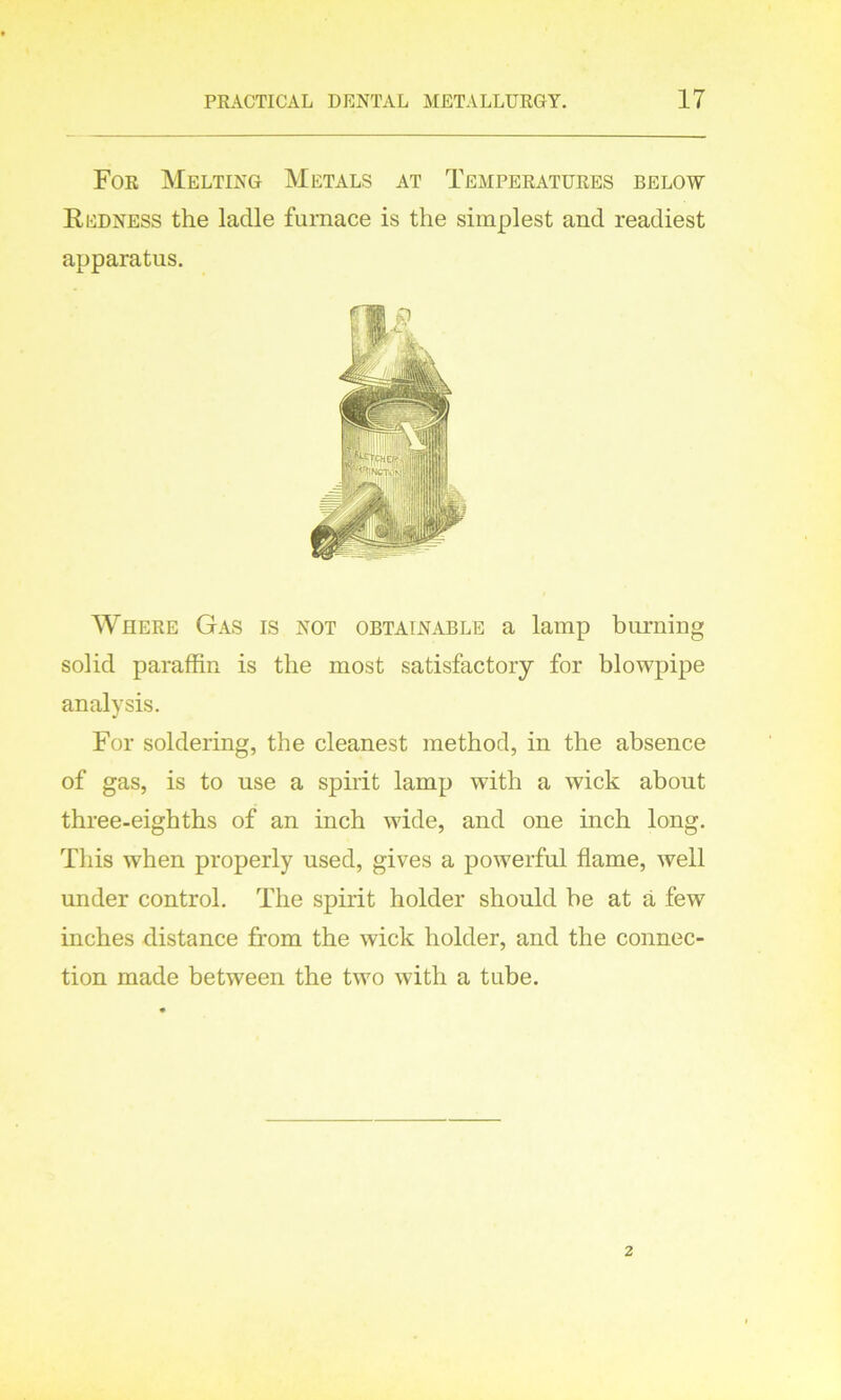 For Melting Metals at Temperatures below Redness the ladle furnace is the simplest and readiest apparatus. Where Gas is not obtainable a lamp burning solid paraffin is the most satisfactory for blowpipe analysis. For soldering, the cleanest method, in the absence of gas, is to use a spirit lamp with a wick about three-eighths of an inch wide, and one inch long. This when properly used, gives a powerful flame, well under control. The spirit holder should he at a few inches distance from the wick holder, and the connec- tion made between the two with a tube.