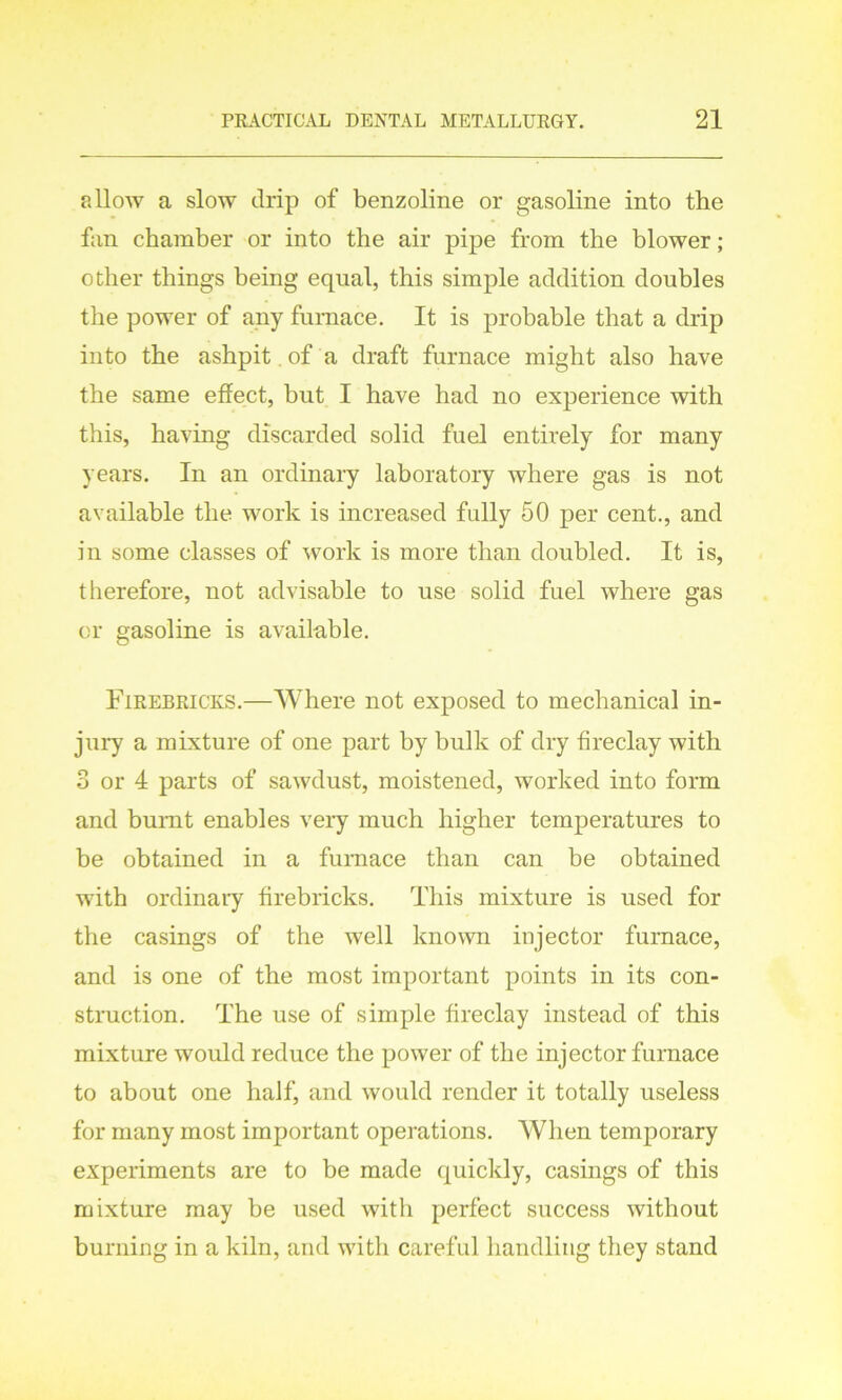 allow a slow drip of benzoline or gasoline into the fan chamber or into the air pipe from the blower; other things being equal, this simple addition doubles the power of any furnace. It is probable that a drip into the ashpit of a draft furnace might also have the same effect, but I have had no experience with this, having discarded solid fuel entirely for many years. In an ordinary laboratory where gas is not available the work is increased fully 50 per cent., and in some classes of work is more than doubled. It is, therefore, not advisable to use solid fuel where gas or gasoline is available. Firebricks.—Where not exposed to mechanical in- jury a mixture of one part by bulk of dry fireclay with 3 or 4 parts of sawdust, moistened, worked into form and burnt enables very much higher temperatures to be obtained in a furnace than can be obtained with ordinary firebricks. This mixture is used for the casings of the well known injector furnace, and is one of the most important points in its con- struction. The use of simple fireclay instead of this mixture would reduce the power of the injector furnace to about one half, and would render it totally useless for many most important operations. When temporary experiments are to be made quickly, casings of this mixture may be used with perfect success without burning in a kiln, and with careful handling they stand