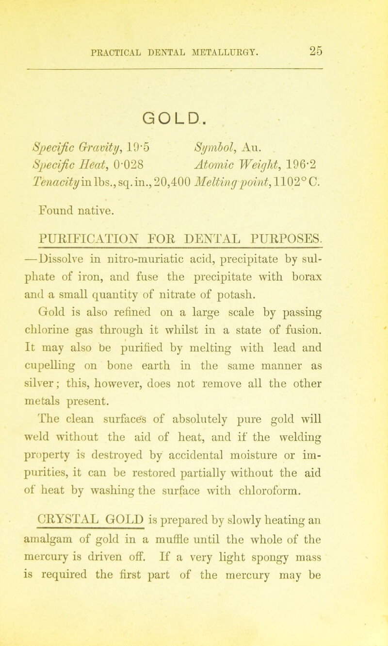 GOLD. Specific Gravity, 10*5 Symbol, Au. Specific Heat, 0-028 Atomic Weight, 196-2 Tenacity m lbs., sq. in., 20,400 Melting point, 1102° C. Found native. PURIFICATION FOR DENTAL PURPOSES. —Dissolve in nitro-muriatic acid, precipitate by sul- phate of iron, and fuse the precipitate with borax and a small quantity of nitrate of potash. Gold is also refined on a large scale by passing chlorine gas through it whilst in a state of fusion. i It may also be purified by melting with lead and cupelling on bone earth in the same manner as silver; this, however, does not remove all the other metals present. The clean surface's of absolutely pure gold will weld without the aid of heat, and if the welding property is destroyed by accidental moisture or im- purities, it can be restored partially without the aid of heat by washing the surface with chloroform. CRYSTAL GOLD is prepared by slowly heating an amalgam of gold in a muffle until the whole of the mercury is driven off. If a very light spongy mass is required the first part of the mercury may be