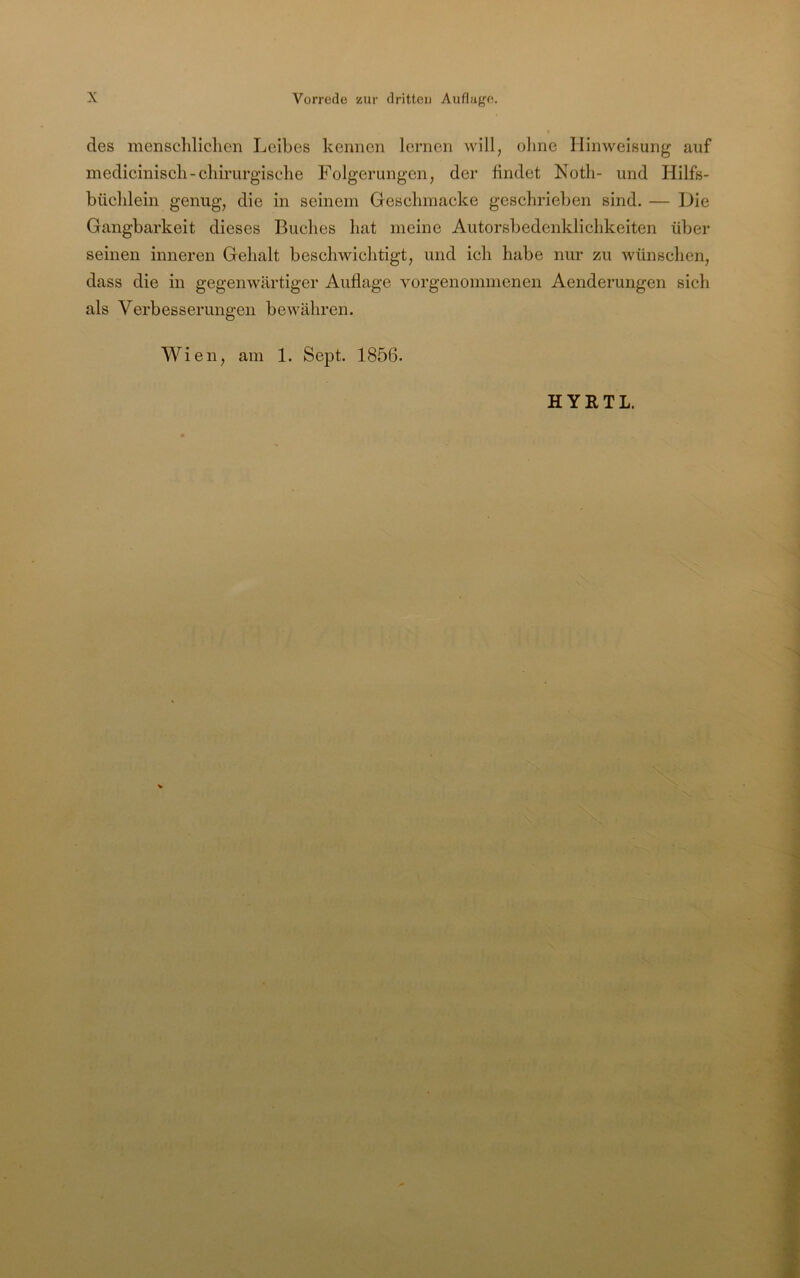 des menscliliclicn Leibes kennen lernen will, ohne Hinweisung auf mediciniscli-chirurgische Folgerungen, der findet Noth- und Hilfs- büchlein genug, die in seinem Geschmacke geschrieben sind. — Die Gangbarkeit dieses Buches hat meine Autorsbedenklichkeiten über seinen inneren Gehalt beschwichtigt, und ich habe nur zu wünschen, dass die in gegenwärtiger Auflage vorgenommenen Aenderungen sich als Verbesserungen beAvähren. Wien, am 1. Sept. 1856.