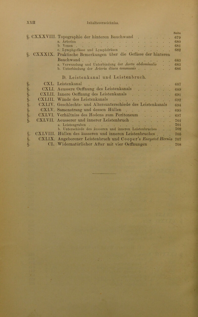 CjCKi ay^ Q/yo <uk> <loo c//o c/ti ^jOo c/T3 <ioo c/?o Weite §. CXXXVIII. Topographie der liinteren Jiauchwand 679 IV. Arterien 680 b Yencn 681 c. Lympligefässe und Lyniplidrüscn 682 §. CXXXIX. Praktische Bemerkungen über die Grefässe der hinteren Bauchwand 683 a. Venvundung und Unterbindung der Aorta ahdominalw . . 683 b. Unterbindung der Arteria üiaca communis 686 D. Leistenkanal und Leistenbruch. CXL. Leistenkanal 687 eXLI. Aeussere Oetfnung des Leistenkanals 689 CXLII. Innere Oetfnung des Leistenkanals 691 CXLIII. Wände des Leistenkanals 692 eXLIY. Geschlechts- und Altersunterschiede des Leistenkanals 694 eXLV. Samenstrang und dessen Hüllen 695 eXLVI. Verhältniss des Hodens zum Peritoneum 697 CXLVII. Aeusserer und innerer Leistenbruch 701 a. Leistengruben 701 b. Unterschiede des äusseren und inneren Leistenbruches . . 702 CXLYIII. Hüllen des äusseren und inneren Leistenbruches . . . 705 eXLIX. Angeborener Leistenbruch und Cooper’s Encysted Hernia 707 CL. Widernatürlicher After mit vier Oetfnungen .... 708