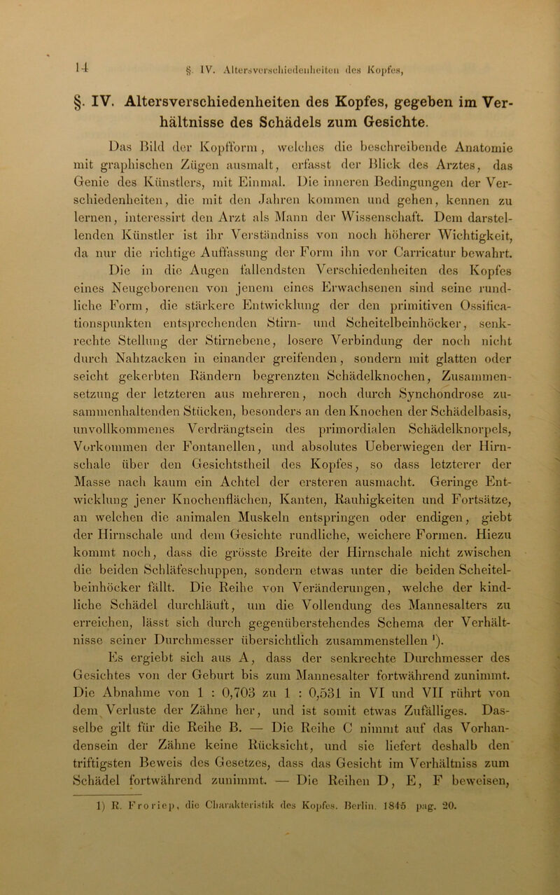 IV. Altersvorsdiiedeulioitcii des Kopfes, §. IV. Altersverschiedenheiten des Kopfes, gegeben im Ver- hältnisse des Schädels zum Gesichte. Das Bild der Kopfforni, welches die beschreibende Anatomie mit graphischen Zügen ausmalt, erfasst der Blick des Arztes, das Genie des Künstlers, mit Einmal. Die inneren Bedingungen der Ver- schiedenheiten, die mit den Jahren kommen und gehen, kennen zu lernen, intcressirt den Arzt als Mann der Wissenschaft. Dem darstel- lenden Künstler ist ihr Vei'ständniss von noch höherer Wichtigkeit, da nur die richtige Auffassung der Form ihn vor Carricatur bewahrt. Die in die Augen fallendsten Verschiedenheiten des Kopfes eines Neugeborenen von jenem eines Erwachsenen sind seine rund- liche Form, die stärkere Entwicklung der den primitiven Ossifica- tionspunkten entsprechenden Stirn- und Scheitelbeinhöcker, senk- rechte Stellung der Stirnebene, losere Verbindung der noch niclit durch Nahtzacken in einander greifenden, sondern mit glatten oder seicht gekerbten Rändern begrenzten Schädelknochen, Zusammen- setzung der letzteren aus mehreren, noch durch Synchondrose zu- sammenhaltenden Stücken, besonders an den Knochen der Schädelbasis, unvollkommenes Verdrängtsein des primordialen Schädelknorpels, Vorkommen der Fontanellen, und absolutes Ueberwiegen der Hirn- schale über den Gesichtstheil des Kopfes, so dass letzterer der Masse nach kaum ein Achtel der ersteren ausmacht. Geringe klnt- wicklung jener Knochenflächen, Kanten, Rauhigkeiten und Fortsätze, an welchen die animalen Muskeln entspringen oder endigen, giebt der Hirnschale und dem Gesichte rundliche, weichere Formen. Hiezu kommt noch, dass die grösste Breite der Hirnschale nicht zwischen die beiden Schläfeschuppen, sondern etwas unter die beiden Scheitel- beinhöcker fällt. Die Reihe von Veränderungen, welche der kind- liche Schädel durchläuft, um die Vollendung des Mannesalters zu erreichen, lässt sich durch gegenüberstehendes Schema der Verhält- nisse seiner Durchmesser übersichtlich zusaramenstellen '). Es ergiebt sich aus A, dass der senkrechte Durchmesser des Gesichtes von der Geburt bis zum Mannesalter fortwährend zunimmt. Die Abnahme von 1 : 0,708 zu 1 : 0,531 in VI und VII rührt von dem^Verluste der Zähne her, und ist somit etwas Zufälliges. Das- selbe gilt für die Reihe B. — Die Reihe C nimmt auf das Vorhan- densein der Zähne keine Rücksicht, und sie liefert deshalb den triftigsten Beweis des Gesetzes, dass das Gesicht im Verhältniss zum Schädel fortwährend zunimmt. — Die Reihen D, E, F beweisen, 1) R. Froriep, flic Clifirnkterisfik ries Kopfes. Berlin. 184'5 pag. 20.