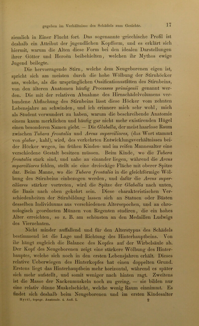 gegeben iin Verliältnisse des Scliädels zum Gesichte. ziemlich in Einer Flucht fort. Das sogenannte griechische Profil ist deshalb ein Attribut der jugendlichen Kopfform, und es erklärt sich hiermit, warum die Alten diese Form bei den idealen Darstellungen ihrer Götter und Heroen beibehielten, welchen ihr Mythos ewige Jugend beilegte. Die hervorragende Stirn, welche dem Neugeborenen eigen ist, spricht sich am meisten durch die hohe Wölbung der Stirnhöcker aus, welche, als die ursprünglichen Ossificationsstätten des Stirnbeins, von den älteren Anatomen häufig Processus primigenn genannt wer- den. Die mit der relativen Abnahme des Hirnschädelvolumens ver- bundene Abflachung des Stirnbeins lässt diese Höcker vom zehnten Lebensjahre an schwinden, und ich erinnere mich sehr wohl, mich als Student verwundert zu haben, warum die beschreibende Anatomie einem kaum merklichen und häufig gar nicht mehr existirenden Hügel einen besonderen Namen giebt. — Die Glahella, der meist haarlose Kaum zwischen Tubera frontalia und Arcus superciliares, (das Wort stammt von glaher, kahl), wird, des verkehrten Entwicklungsverhältnisses bei- der Höcker wegen, im frühen Kindes- und im reifen Mannesalter eine verschiedene Gestalt besitzen müssen. Beim Kinde, wo die Tubera frontalia stark sind, und nahe an einander liegen, während die Arcus superciliares fehlen, stellt sie eine dreieckige Fläche mit oberer Spitze dar. Beim Manne, wo die Tubera frontalia in die gleichförmige Wöl- bung des Stirnbeins einbezogen werden, und dafür die Arcus super- ciliares stärker vortreten, wird die Spitze der Glahella nach unten, die Basis nach oben gekehrt sein. Diese charakteristischen Ver- schiedenheiten der Stirnbildung lassen sich an Statuen oder Büsten desselben Individuums aus verschiedenen Altersepochen, und an chro- nologisch geordneten Münzen von Kegenten studiren, die ein hohes Alter erreichten, so z. B. am schönsten an den Medaillen Ludwigs des Vierzehnten. Nicht minder auffallend und für den Alterstypus des Schädels bestimmend ist die Lage und Kichtung des Hinterhauptbeins. Von ihr hängt zugleich die Balance des Kopfes auf der Wirbelsäule ab. Der Kopf des Neugeborenen zeigt eine stärkere Wölbung des Hinter- hauptes, welche sich noch in den ersten Lebensjahren erhält. Dieses relative Ueberwiegen des Hinterkopfes hat einen doppelten Grund. Erstens liegt das Hinterhauptbein mehr horizontal, während es später sich mehr aufstellt, und somit weniger nach hinten ragt. Zweitens ist die Masse der Nackenmuskeln noch zu gering, — sie bilden nur eine relativ dünne Muskelschicht, welche wenig Kaum einnimmt. Es findet sich deshalb beim Neugeborenen und im ersten Kindesalter Ilyrtl, topogr. Anatonue. 4. Aufl. I. 2