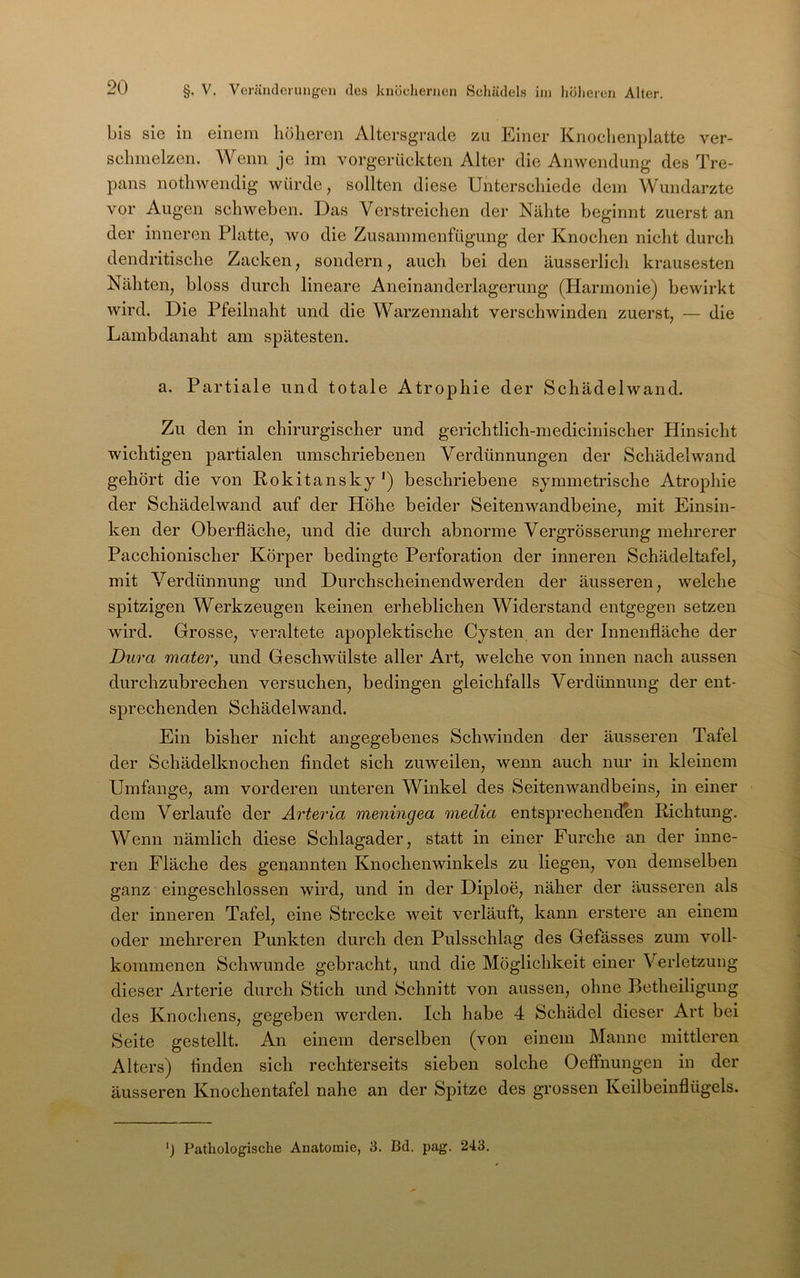 bis sie in einem höheren Altersgrade zu Einer Knoclienplatte ver- schmelzen. Wenn je im vorgerückten Alter die Anwendung des Tre- pans nothwendig würde, sollten diese Unterschiede dem Wundarzte vor Augen schweben. Das Verstreichen der Nähte beginnt zuerst an der inneren Platte, wo die Zusammenfügung der Knochen nicht durch dendritische Zacken, sondern, auch bei den äusserlich krausesten Nähten, bloss durch lineare Aneinanderlagerung (Harmonie) bewirkt wird. Die Pfeilnaht und die Warzennaht verschwinden zuerst, — die Lambdanaht am spätesten. a. Partiale und totale Atrophie der Schädelwand. Zu den in chirurgischer und gerichtlich-medicinischer Hinsicht wichtigen partialen umschriebenen Verdünnungen der Schädel wand gehört die von Rokitansky') beschriebene symmetrische Atrophie der Schädelwand auf der Höhe beider Seitenwandbeine, mit Einsin- ken der Oberfläche, und die durch abnorme Vergrösserung mehrerer Pacchionischer Körper bedingte Perforation der inneren Schädeltafel, mit Verdünnung und Durchscheinendwerden der äusseren, welche spitzigen Werkzeugen keinen erheblichen Widerstand entgegen setzen wird. Grosse, veraltete apoplektische Cysten an der Innenfläche der Dura mater, und Geschwülste aller Art, welche von innen nach aussen durchzubrechen versuchen, bedingen gleichfalls Verdünnung der ent- sprechenden Schädelwand. Ein bisher nicht angegebenes Schwinden der äusseren Tafel der Schädelknochen findet sich zuweilen, wenn auch nur in kleinem Umfange, am vorderen unteren Winkel des Seitenwandbeins, in einer dem Verlaufe der Arteria meningea media entsprechenden Richtung. Wenn nämlich diese Schlagader, statt in einer Furche an der inne- ren Fläche des genannten Knochenwinkels zu liegen, von demselben ganz eingeschlossen wird, und in der Diploe, näher der äusseren als der inneren Tafel, eine Strecke weit verläuft, kann erstere an einem oder mehreren Punkten durch den Pulsschlag des Gefässes zum voll- kommenen Schwunde gebracht, und die Möglichkeit einer Verletzung dieser Arterie durch Stich und Schnitt von aussen, ohne Betheiligung des Knochens, gegeben werden. Ich habe 4 Schädel dieser Art bei Seite gestellt. An einem derselben (von einem Manne mittleren Alters) finden sich recht'erseits sieben solche Oeffnungen in der äusseren Knochentafel nahe an der Spitze des grossen Keilbeinflügels. ') Patliolog'ische Anatomie, 3. Bd. pag. 243.