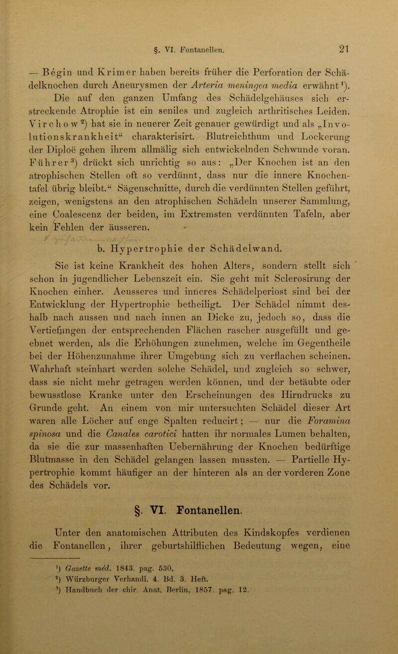 — Begin und Krim er liaben bereits früher die Perforation der Schä- delknoclien durch Aneurysmen der Arteria menincjca media erwähnt ’). Die auf den ganzen Umfang des Schädelgehäuses sich er- streckende Atrophie ist ein seniles und zugleich arthritisches Leiden. Vir c h 0 w hat sie in neuerer Zeit genauer gewürdigt und als „Invo- lutionskrankheit“ charakterisirt. Blutreichthum und Lockerung der Diploe gehen ihrem allmälig sich entwickelnden Schwunde voran. Führer^) drückt sich unrichtig so aus: „Der Knochen ist an den atrophischen Stellen oft so verdünnt, dass nur die innere Knochen- tafel übrig bleibt.“ Sägenschnitte, durch die verdünnten Stellen geführt, zeigen, wenigstens kn den atrophischen Schädeln unserer Sammlung, eine Coalescenz der beiden, im Extremsten verdünnten Tafeln, aber kein Fehlen der äusseren. ' b. Hypertrophie der Schädelwand. Sie ist keine Krankheit des hohen Alters, sondern stellt sich schon in jugendlicher Lebenszeit ein. Sie geht mit Sclerosirung der Knochen einher. Aeusseres und inneres Schädelperiost sind bei der Entwicklung der Hypertrophie betheiligt. Der Schädel nimmt des- halb nach aussen und nach innen an Dicke zu, jedoch so, dass die Vertiefiingen der entsprechenden Flächen rascher ausgefüllt und ge- ebnet werden, als die Erhöhungen zunehmen, welche im Gegentheile bei der Höhenzunahme ihrer Umgebung sich zu verflachen scheinen. Wahrhaft steinhart werden solche Schädel, und zugleich so schwer, dass sie nicht mehr getragen werden können, und der betäubte oder bewusstlose Kranke unter den Erscheinungen des Hirndrucks zu Grunde geht. An einem von mir untersuchten Schädel dieser Art waren alle Löcher auf enge Spalten reducirt; — nur die Foramina spinosa und die Canales carotici hatten ihr normales Lumen behalten, da sie die zur massenhaften Uebernährung der Knochen bedürftige Blutmasse in den Schädel gelangen lassen mussten. — Partielle Hy- pertrophie kommt häufiger an der hinteren als an der vorderen Zone des Schädels vor. §. VI. Fontanellen. Unter den anatomischen Attributen des Kindskopfes verdienen die Fontanellen, ihrer geburtshilflichen Bedeutung wegen, eine ') Gazette m4d. 184.3. pag. 530. ’) Würzburger Verhandl. 4. Bd. 3. Heft. Handbuch der chir. Auat. Berlin, 1857. pag. 12.