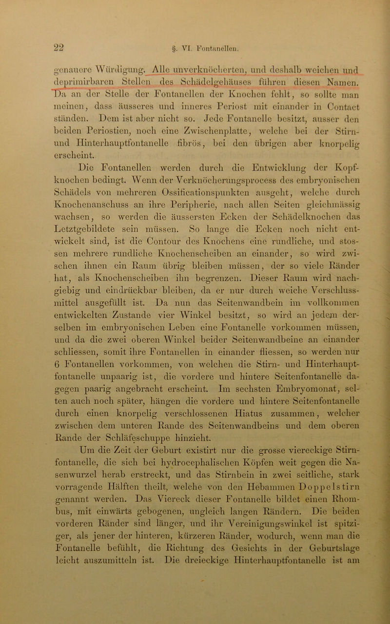 99 genauere Wüi’(ligung.__ Alle unverknöcliertci^, und deshalb weiclien und depriinirbaren Stellen des Schädelgehäuses fuhren diesen Namen. Ha an der Stelle der Fontanellen der Knochen fehlt, so sollte man meinen, dass äusseres und inneres Periost mit einander in Contact ständen. Dem ist aber nicht so. Jede Fontanelle besitzt, ausser den beiden Periostien, noch eine Zwischenplatte, welche bei der Stirn- und Plinterhauptfontanelle fibrös, bei den übrigen aber knorpelig erscheint. Die Fontanellen werden durch die Entwicklung der Kopf- knochen bedingt. Wenn der Verknöcherungsprocess des embryonischen Schädels von mehreren Ossificationspunkten ausgeht, welche durch Knochenanschuss an ihre Peripherie, nach allen Seiten gleichmässig wachsen, so werden die äussersten Ecken der Schädelknochen das Letztgebildete sein müssen. So lange die Ecken noch nicht ent- wickelt sind, ist die Contour des Knochens eine rundliche, und stos- sen mehrere rundliche Knochenscheiben an einander, so wird zwi- schen ihnen ein Raum übrig bleiben müssen, der so viele Ränder hat, als Knochenscheiben ihn begrenzen. Dieser Raum wird nach- giebig und ein drückbar bleiben, da er nur durch weiche Verschluss- mittel ausgefüllt ist. Da nun das Seitenwandbein im vollkommen entwickelten Zustande vier Winkel besitzt, so wird an jedem der- selben im embryonischen Leben eine Fontanelle verkommen müssen, und da die zwei oberen Winkel beider Seitenwandbeine an einander schliessen, somit ihre Fontanellen in einander fliessen, so werden nur 6 Fontanellen Vorkommen, von M'^elchen die Stirn- und Hinterhaupt- fontanelle unpaarig ist, die vordere und hintere Seitenfontanelle da- gegen paarig angebracht erscheint. Im sechsten Embryomonat, sel- ten auch noch später, hängen die vordere und hintere Seitenfontanelle durch einen knorpelig verschlossenen Hiatus zusammen, welcher zwischen dem unteren Rande des Seitenwandbeins und dem oberen Rande der Schläfeschuppe hinzieht. Um die Zeit der Geburt existirt nur die grosse viereckige Stirn- fontanelle, die sich bei hydrocephalischen Köpfen weit gegen die Na- senwurzel herab erstreckt, und das Stirnbein in zwei seitliche, stark vorragende Hälften theilt, welche von den Hebammen Doppelstirn genannt werden. Das Viereck dieser Fontanelle bildet einen Rhom- bus, mit einwärts gebogenen, ungleich langen Rändern. Die beiden vorderen Ränder sind länger, und ihr VereinigungsAvinkel ist spitzi- ger, als jener der hinteren, kürzeren Ränder, wodurch, wenn man die Fontanelle befühlt, die Richtung des Gesichts in der Geburtslage leicht auszumitteln ist. Die dreieckige Hintcrhauptfontanelle ist am