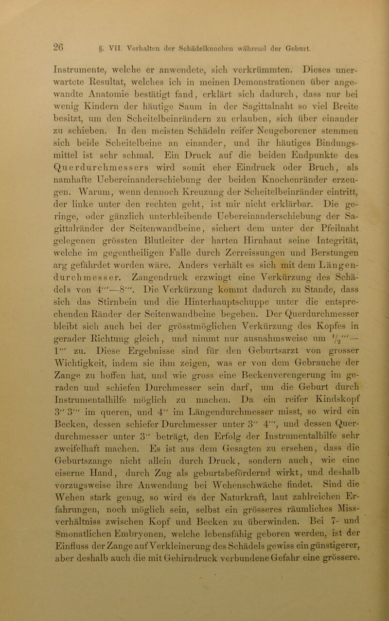 Instrumente, welche er anwendete, sich verkrümmten. Dieses uner- wartete Resultat, welches ich in meinen Demonstrationen über ange- wandte Anatomie bestätigt fand, erklärt sich dadureli, dass nur Ijci wenig Kindern der häutige Saum in der Sagittalnaht so viel Breite besitzt, um den Scheitelbeinrändern zu erlauben, sieh über einander zu schieben. In den meisten Schädeln reifer Neugeborener stemmen sich beide Scheitelbeine an einander, und ihr häutiges Bindungs- mittel ist sehr schmal. Ein Druck auf die beiden Endpunkte des Querdurchmessers wird somit eher Eindruck oder Bruch, als namhafte Uebereinanderschiebung der beiden Knochenränder erzeu- gen. Warum, wenn dennoch Kreuzung der Scheitelbeinränder ein tritt, der linke unter den rechten geht, ist mir nicht erklärbar. Die ge- ringe, oder gänzlich unterbleibende Uebereinanderschiebung der Sa- gittalränder der Seitenwandbeine, sichert dem unter der Pfeilnaht gelegenen grössten Blutleiter der harten Hirnhaut seine Integrität, Avelche im gegentlieiligen Falle durch Zerreissungen und Berstungen arg gefährdet worden wäre. Anders verhält es sich mit dem Längen- durchmesser. Zangendruck erzwingt eine Verkürzung des Schä- dels von 4'—8'. Die Verkürzung kommt dadurch zu Stande, dass sieb das Stirnbein und die Hinterhauptschuppe unter die entspre- chenden Ränder der Seitenwandbeine begeben. Der Querdurchmesser bleibt sich auch bei der grösstmöglichen Verkürzung des Kopfes in gerader Richtung gleich, und nimmt nur ausnahmsweise um '/o' — 1' zu. Diese Ergebnisse sind für den Geburtsarzt von grosser Wichtigkeit, indem sie ihm zeigen, was er von dem Gebrauche der Zange zu hoffen hat, und Avie gross eine Beckenverengerung im ge- raden und schiefen Durchmesser sein darf, um die Geburt durch Instrunientalhilfe möglich zu machen. Da ein reifer Kindskopf 3 3' im queren, und 4 im Längendurchmesser misst, so AAÜrd ein Becken, dessen schiefer Durchmesser unter 3 4', und dessen Quer- durchmesser unter 3 beträgt, den Erfolg der Instrumentalhilfe sehr zweifelhaft machen. Es ist aus dem Gesagten zu ersehen, dass die Geburtszange nicht allein durch Druck, sondern auch, AAÜe eine eiserne Hand, durch Zug als geburtsbefördernd wirkt, und deshalb vorzugsweise ihre AiiAvendung bei WehenscliAväche findet. Sind die Wehen stark genug, so wird es der Naturkraft, laut zahlreichen Er- fahrungen, noch möglich sein, selbst ein grösseres räumliches Miss- verhältniss zwischen Kopf und Becken zu überAAÜnden. Bei 7- und Smonatlichen Embryonen, welche lebensfähig geboren Averden, ist der Einfluss der Zange auf Verkleinerung des Schädels geAviss ein günstigerer, aber deshalb auch die mit Gehirn druck verbundene Gefahr eine grössere.