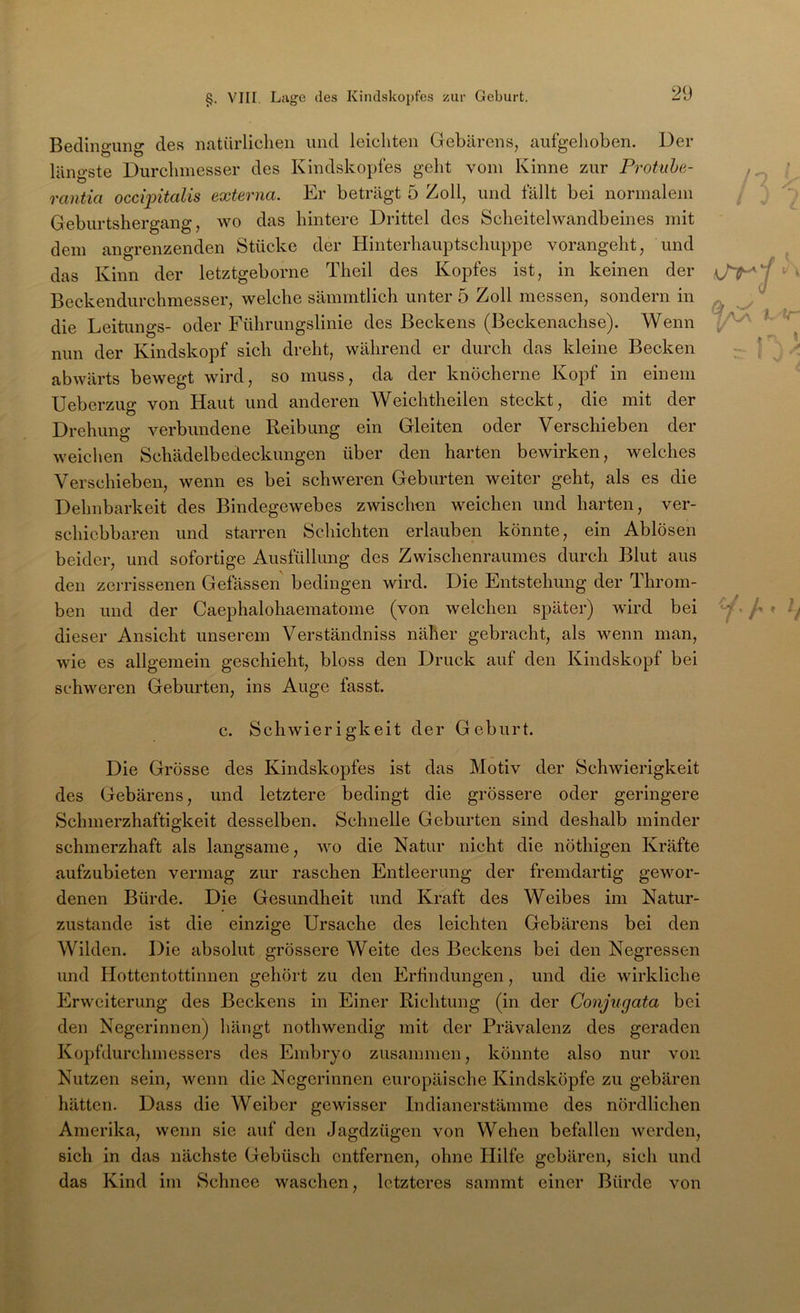 Bedingung des natürliclien und leichten Gebarens, aufgehoben. Der längste Durchmesser des Kindskopfes geht vom Kinne zur Protuhe- rantia occqntalis externa. Er beträgt 5 Zoll, und fällt bei normalem Geburtshergang, wo das hintere Drittel des Scheitelwandbeines mit dem angrenzenden Stücke der Hinterhauptschuppe vorangeht, und das Kinn der letztgeborne Theil des Kopfes ist, in keinen der Beckendurchmesser, welche sämmtlich unter 5 Zoll messen, sondern in die Leitungs- oder Führungslinie des Beckens (Beckenachse). Wenn nun der Kindskopf sich dreht, während er durch das kleine Becken abwärts bewegt wird, so muss, da der knöcherne Kopf in einem Ueberzug von Haut und anderen Weichtheilen steckt, die mit der Drehung verbundene Reibung ein Gleiten oder Verschieben der weiclien Schädelbedeckungen über den harten bewirken, welches Verschieben, wenn es bei schweren Geburten weiter geht, als es die Dehnbarkeit des Bindegewebes zwischen weichen und harten, ver- schiebbaren und starren Schichten erlauben könnte, ein Ablösen beider, und sofortige Ausfüllung des Zwischenraumes durch Blut aus den zerrissenen Gefössen bedingen wird. Die Entstehung der Throm- ben und der Caephalohaematome (von welchen später) wird bei dieser Ansicht unserem Verständniss näher gebracht, als wenn man, wie es allgemein geschieht, bloss den Druck auf den Kindskopf bei schweren Geburten, ins Auge fasst. c. Schwierigkeit der Geburt. Die Grösse des Kindskopfes ist das Motiv der Schwierigkeit des Gebärens, und letztere bedingt die grössere oder geringere Schmerzhaftigkeit desselben. Schnelle Geburten sind deshalb minder schmerzhaft als langsame, wo die Natur nicht die nöthigen Kräfte aufzubieten vermag zur raschen Entleerung der fremdartig gewor- denen Bürde. Die Gesundheit und Kraft des Weibes im Natur- zustände ist die einzige Ursache des leichten Gebärens bei den Wilden. Die absolut grössere Weite des Beckens bei den Negressen und Hottentottinnen gehört zu den Erfindungen, und die wirkliche Erweiterung des Beckens in Einer Richtung (in der Conjugata bei den Negerinnen) hängt nothwendig mit der Prävalenz des geraden Kopfdurchmessers des Embryo zusammen, könnte also nur von Nutzen sein, wenn die Negerinnen europäische Kindsköpfe zu gebären hätten. Dass die Weiber gewisser Indianerstämme des nördlichen Amerika, wenn sie auf den Jagdzügen von Wehen befallen werden, sich in das nächste Gebüsch entfernen, ohne Hilfe gebären, sich und das Kind im Schnee waschen, letzteres sammt einer Bürde von