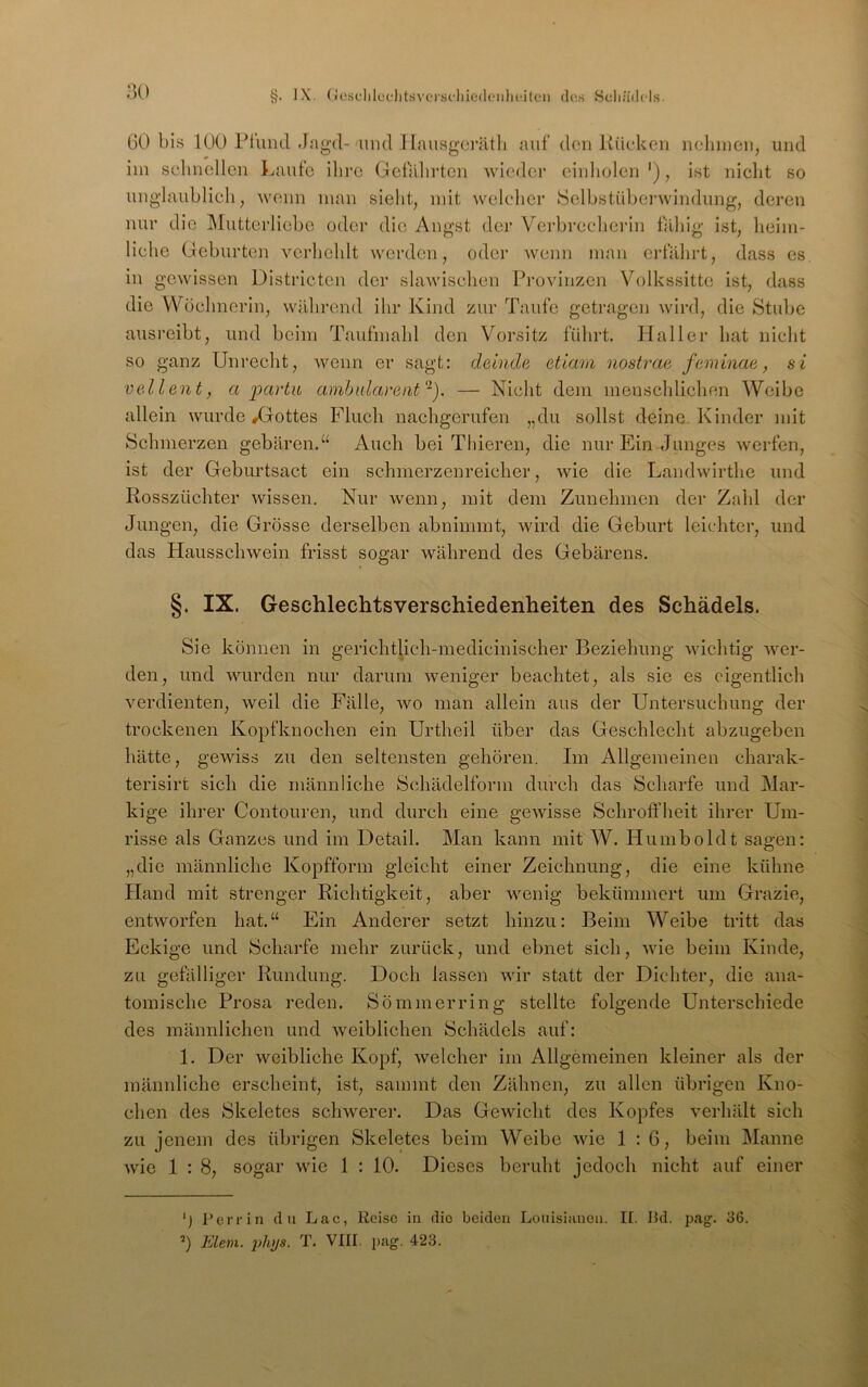 §. IX. (ic.sclilüflitsvci-sdiie(leiilu*itcn dos Scliiidols. GO bis 100 Ptiiiul -lagd-'lind llausgcrritli auf den Küc’ken nehmen, und im selinellcn Laufe iliro Gelahrten wieder einliolcn '), ist nicht so unglaublich, wenn man sieht, mit welcher Selbstüberwindung, deren nur die l\rutterliebe oder die Angst der Verbrecherin fähig ist, heim- liche Geburten verhehlt werden, oder wenn man erfährt, dass es, in gewissen Districten der slawischen Provinzen Volkssitte ist, dass die Wöchnerin, während ihr Kind zur Taufe getragen wird, die Stube ausreibt, und beim Taufmahl den Vorsitz führt. Haller hat nicht so ganz Unrecht, wenn er sagt: deiude etlam nostrae feminm, si vedlent, a partu amhnlarent-). — Nicht dem menschlichen Weibe allein wurde ^Gottes Fluch nachgerufen „du sollst deine Kinder mit Schmerzen gebären.‘‘ Auch bei Thieren, die nur Ein Junges werfen, ist der Geburtsact ein schmerzenreicher, wie die Landwirthe und Rosszüchter wissen. Nur wenn, mit dem Zunehmen der Zahl der Jungen, die Grösse derselben abnimmt, wird die Geburt leichter, und das Hausschwein frisst sogar während des Gebarens. §. IX. Geschlechtsverschiedenheiten des Schädels. Sie können in gerichtlich-medicinischer Beziehung wichtig wer- den, und wurden nur darum weniger beachtet, als sie es eigentlich verdienten, weil die Fälle, wo man allein aus der Untersuchung der trockenen Kopfknochen ein Urtheil über das Geschlecht abzugeben hätte, gewiss zu den seltensten gehören. Im Allgemeinen charak- terisirt sich die männliche Schädelform durch das Scharfe und Mar- kige ihrer Contouren, und durch eine gewisse Schrofi’heit ihrer Um- risse als Ganzes und im Detail. Man kann mit W. Humboldt sagen: „die männliche Kopfform gleicht einer Zeichnung, die eine kühne Hand mit strenger Richtigkeit, aber wenig bekümmert um Grazie, entworfen hat.“ Ein Anderer setzt hinzu: Beim Weibe tritt das Eckige und Scharfe mehr zurück, und ebnet sich, wie beim Kinde, zu gefälliger Rundung. Doch lassen wir statt der Dichter, die ana- tomische Prosa reden. Sö mm erring stellte folgende Unterschiede des männlichen und weiblichen Schädels auf: 1. Der weibliche Kopf, welcher im Allgemeinen kleiner als der männliche erscheint, ist, sammt den Zähnen, zu allen übrigen Kno- chen des Skeletes schwerer. Das Gewicht des Kopfes verhält sich zu jenem des übrigen Skeletes beim W’^eibe wie 1:6, beim Manne wie 1 : 8, sogar wie 1 : 10. Dieses beruht jedoch nicht auf einer ') Perrin du Lac, Reise in die beiden Lonisianen. II. Hd. pag. 36. ’) Eiern. 2)hys. T. VIII. j)ag. 423.