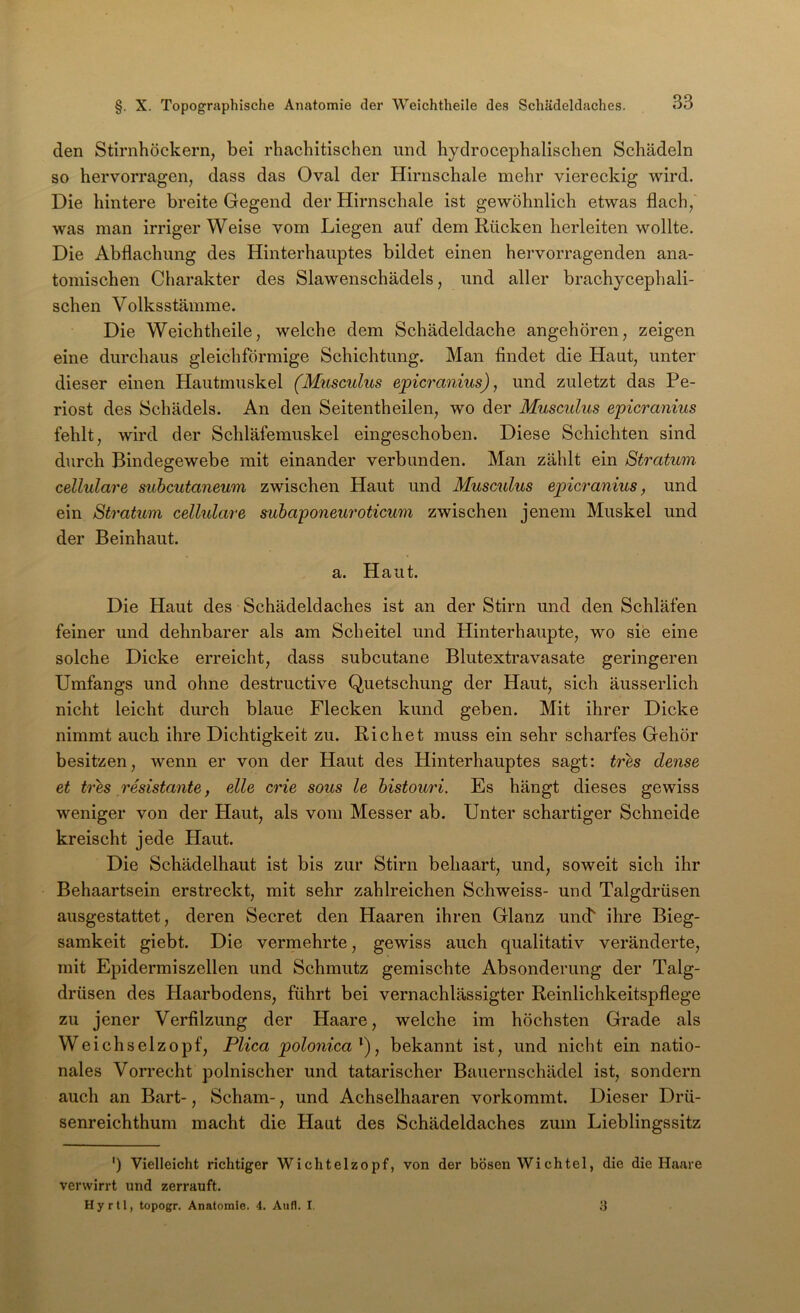 den Stirnhöckern, bei rhachitischen und hydrocephalischen Schädeln so hervorragen, dass das Oval der Hirnschale mehr viereckig wird. Die hintere breite Gegend der Hirnschale ist gewöhnlich etwas flach, was man irriger Weise vom Liegen auf dem Rücken herleiten wollte. Die Abflachung des Hinterhauptes bildet einen hervorragenden ana- tomischen Charakter des Slawenschädels, und aller brachycephali- schen Volksstämme. Die Weichtheile, welche dem Schädeldache angehören, zeigen eine durchaus gleichförmige Schichtung. Man findet die Haut, unter dieser einen Hautmuskel (Musculus epicranius), und zuletzt das Pe- riost des Schädels. An den Seitentheilen, wo der Musculus epicranius fehlt, wird der Schläfemuskel eingeschoben. Diese Schichten sind durch Bindegewebe mit einander verbunden. Man zählt ein Stratum cellulare suhcutaneum zwischen Haut und Musculus epicranius, und ein Stratum cellulare subajponeuroticum zwischen jenem Muskel und der Beinhaut. a. Haut. Die Haut des Schädeldaches ist an der Stirn und den Schläfen feiner und dehnbarer als am Scheitel und Hinterhaupte, wo sie eine solche Dicke erreicht, dass subcutane Blutextravasate geringeren Umfangs und ohne destructive Quetschung der Haut, sich äusserlich nicht leicht durch blaue Flecken kund geben. Mit ihrer Dicke nimmt auch ihre Dichtigkeit zu. Rieh et muss ein sehr scharfes Gehör besitzen, wenn er von der Haut des Hinterhauptes sagt: tres dense et tres resistante, eile crie sous le histouri. Es hängt dieses gewiss weniger von der Haut, als vom Messer ab. Unter schartiger Schneide kreischt jede Haut. Die Schädelhaut ist bis zur Stirn behaart, und, soweit sich ihr Behaartsein erstreckt, mit sehr zahlreichen Schweiss- und Talgdrüsen ausgestattet, deren Secret den Haaren ihren Glanz unef ihre Bieg- samkeit giebt. Die vermehrte, gewiss auch qualitativ veränderte, mit Epidermiszellen und Schmutz gemischte Absonderung der Talg- drüsen des Haarbodens, führt bei vernachlässigter Reinlichkeitspflege zu jener Verfilzung der Haare, welche im höchsten Grade als Weichselzopf, Plica polonica^'), bekannt ist, und nicht ein natio- nales Vorrecht polnischer und tatarischer Bauernschädel ist, sondern auch an Bart-, Scham-, und Achselhaaren vorkommt. Dieser Drü- senreichthum macht die Haut des Schädeldaches zum Lieblingssitz ') Vielleicht richtiger Wichtelzopf, von der bösen Wichtel, die die Haare verwirrt und zerrauft. Hyrll, topogr. Anatomie. 4. Aufl. I. 8