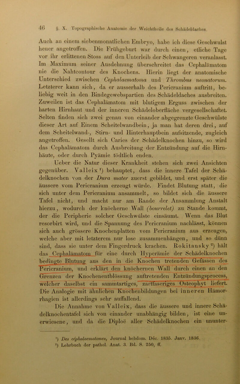 Auch au einem siebenmonatlichen Embryo, habe ich diese Geschwulst heuer angetroften. Die Frühgeburt war durch einen, etliche Tage vor ihr erlittenen Stoss aut den Unterleib der Schwangeren veranlasst. Im Maximum seiner Ausdehnung überschreitet das Cephalämatom nie die Nahteontour des Knochens. Hierin liegt der anatomische Untersehied zwisehen Cephalaematoma und Thrombus neonatorum. Letzterer kann sich, da er ausserhalb des Perieranium auftritt, be- liebig Aveit in den Blndegewebspartien des Sehädeldaches ausbreiten. Zuweilen ist das Cephalämatom mit blutigem Erguss zwisehen der harten Hirnhaut und der inneren Sehädeloberfläche vergesellschaftet. Selten finden sich ZAvei genau von einander abgegrenzte Geschwülste dieser Art auf Einem Scheitelwandbein, ja man hat deren drei, auf dem Scheitelwand-, Stirn- und Hinterhauptbein aufsitzende, zugleich angetroffen. Gesellt sich Caries der Schädelknochen hinzu, so wird das Cephalämatom durch Ausbreitung der Entzündung auf die Hirn- häute, oder durch Pyämie tödtlich enden, Ueber die Natur dieser Krankheit stehen sich zwei Ansichten gegenüber. Valleix') behauptet, dass die innere Tafel der Schä- delknochen von der Dura mater zuerst gebildet, und erst später die äussere vom Perieranium erzeugt würde. Findet Blutung statt, die sich unter dem Perieranium ansammelt, so bildet sich die äussere Tafel nicht, und macht nur am Rande der Ansammlung Anstalt hierzu, wodurch der knöcherne Wall (bourrelet) zu Stande kommt, der die Peripherie solcher Geschwülste einsäumt. Wenn das Blut resorbirt wird, und die Spannung des Perieranium nachlässt, können sich auch grössere Knochenplatten vom Perieranium aus erzeugen, welche aber mit letzterem nur lose Zusammenhängen, und so dünn sind, dass sie unter dem Fingerdruck krachen. Rokitansky) hält das Cephalämatom für eine durch Hyperämie der Schädelknochen bedingte_BliRung aus den in die Knochen tretenden Gefässen de^ Perieranium, und erklärt den knöchernen Wall durch einen an den Gi’enzen der Knochenentblössung auftretenden Entzündungsprocess, welcher daselbst ein sammtartlges, zaHIa^eidges Osteophyt liefert. Die Analogie mit ähnlichen Knochenbildungen bei inneren Hämor- rhagien ist allerdings sehr auffallend. Die Annahme von Valleix, dass die äussere und innere Schä- delknochentafel sich von einander unabhängig bilden, ist eine un- erwiesene, und da die Diploe aller Schädelknochen ein ununter- ') Des cephalaematomes, Journal hebdom. Dec. 1835. Janv. 1836. ■^) Lehrbuch der pathol. Ariat. 3. Bd. S. 250, ff.