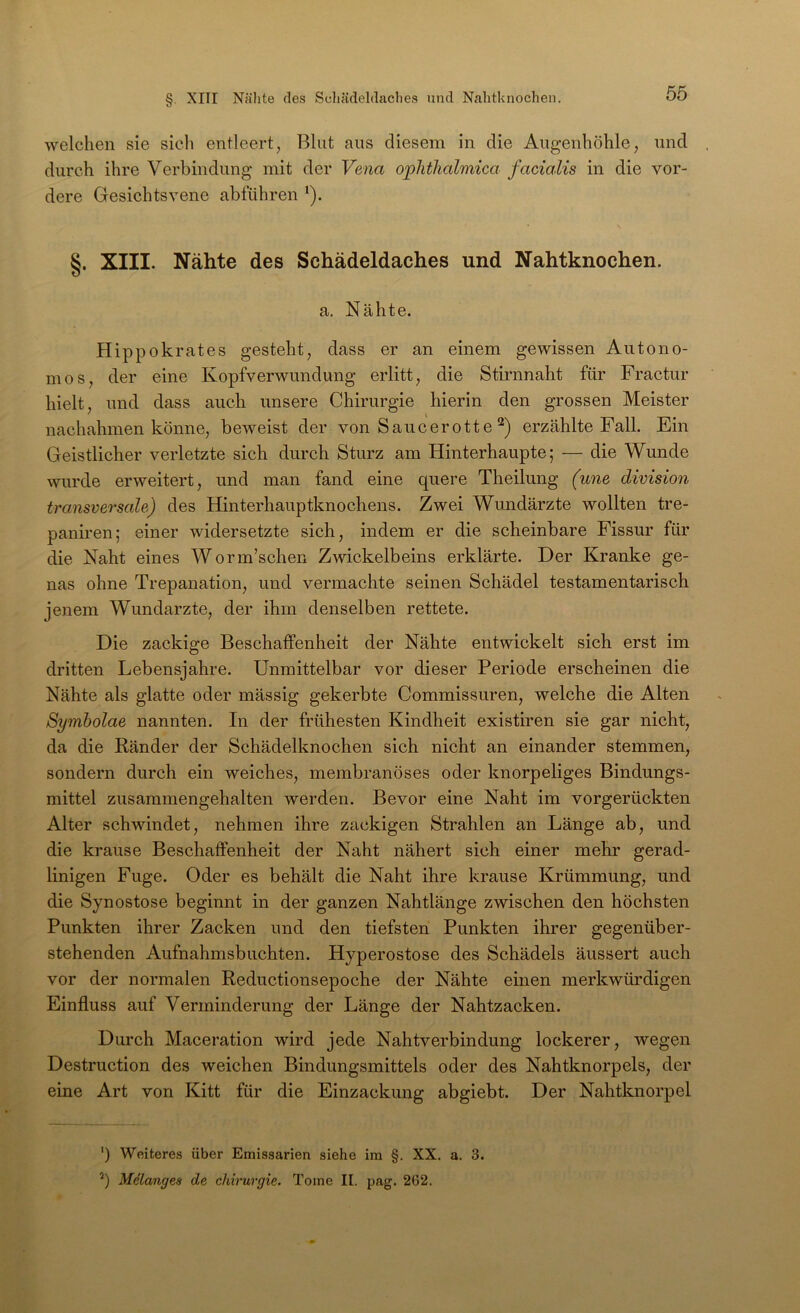 welchen sie sich entleert, Blut ans diesem in die Augenhöhle, und durch ihre Verbindung mit der Vena oplithalmica facialis in die vor- dere Gesichtsvene abführen ^). §. XIII. Nähte des Schädeldaches und Nahtknochen. a. Nähte. Hippokrates gesteht, dass er an einem gewissen Autono- mos, der eine Kopfverwundung erlitt, die Stirnnaht für Fractur hielt, und dass auch unsere Chirurgie hierin den grossen Meister nachahmen könne, beweist der von Saucerotte erzählte Fall. Ein Geistlicher verletzte sich durch Sturz am Hinterhaupte; — die Wunde wurde erweitert, und man fand eine quere Theilung (une division transversale) des Hinterhauptknochens. Zwei Wundärzte wollten tre- paniren; einer widersetzte sich, indem er die scheinbare Fissur für die Naht eines Worm’schen Zwickelbeins erklärte. Der Kranke ge- nas ohne Trepanation, und vermachte seinen Schädel testamentarisch jenem Wundarzte, der ihm denselben rettete. Die zackige Beschaffenheit der Nähte entwickelt sich erst im dritten Lebensjahre. Unmittelbar vor dieser Periode erscheinen die Nähte als glatte oder mässig gekerbte Commissuren, welche die Alten Symholae nannten. In der frühesten Kindheit existiren sie gar nicht, da die Ränder der Schädelknochen sich nicht an einander stemmen, sondern durch ein weiches, membranöses oder knorpeliges Bindungs- mittel zusammengehalten werden. Bevor eine Naht im vorgerückten Alter schwindet, nehmen ihre zackigen Strahlen an Länge ab, und die krause Beschaffenheit der Naht nähert sich einer mehr gerad- linigen Fuge. Oder es behält die Naht ihre krause Krümmung, und die Synostose beginnt in der ganzen Nahtlänge zwischen den höchsten Punkten ihrer Zacken und den tiefsten Punkten ihrer gegenüber- stehenden Aufnahmsbuchten. Hyperostose des Schädels äussert auch vor der normalen Reductionsepoche der Nähte einen merkwürdigen Einfluss auf Verminderung der Länge der Nahtzacken. Durch Maceration wird jede Nahtverbindung lockerer, wegen Destruction des weichen Bindungsmittels oder des Nahtknorpels, der eine Art von Kitt für die Einzackung abgiebt. Der Nahtknorpel ') Weiteres über Emissarien siehe im §. XX. a. 3. Milanges de Chirurgie. Tome II. pag. 262.