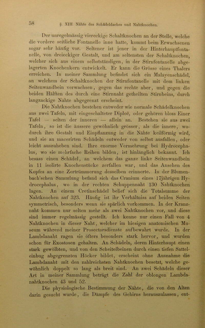 Der unregelmässig viereckige Schaltknochen an der Stelle, welche die vordere seitliche Fontanelle inne hatte, kommt beim Erwachsenen sogar sehr häutig vor. Seltener ist jener in der Hinterhauptfonta- nelle, von dreieckiger Gestalt, und am seltensten der Schaltknochen, welcher sich aus einem selbstständigen, in der Stirnfontanelle abge- lagerten Knochenkern entwickelt. Er kann die Grösse eines Thalers erreichen. In meiner Sammlung befindet sich ein Malayenschädel, an welchem der Schaltknochen der Stirnfontanelle mit dem linken Seitenwandbein verwachsen, gegen das rechte aber, und gegen die beiden Hälften des durch eine Stirnnaht getheilten Stirnbeins, durch langzackige Nähte abgegrenzt erscheint. Die Nahtknochen bestehen entweder wie normale Schädelknochen aus zwei Tafeln, mit eingeschalteter Diploe, oder gehören bloss Einer Tafel — selten der inneren — allein an. Bestehen sie aus zwei Tafeln, so ist die äussere gewöhnlich grösser, als die innere, wo- durch ihre Gestalt und Einpflanzung in die Nähte keilförmig wird, und sie an macerirten Schädeln entweder von selbst ausfallen, oder leicht auszuheben sind. Ihre enorme Vermehrung bei Hydrocepha- lus, wo sie mehrfache Reihen bilden, ist hinlänglich bekannt. Ich besass einen Schädel, an welchem das ganze linke Seitenwandbein in 11 isolirte Knochenstücke zerfallen war, und das Ansehen des Kopfes an eine Zertrümmerung desselben erinnerte. In der Blumen- bach’schen Sammlung befand sich das Cranium eines 17jährigen Hy- drocephalus, wo in der rechten Schuppennaht 130 Nahtknochen lagen. An einem Cretinschädel belief sich die Totalsumme der Nahtknochen auf 323. Häufig ist ihr Verhältniss auf beiden Seiten symmetrisch, besonders wenn sie spärlich Vorkommen. In der Kranz- naht kommen nur selten mehr als zwei Nahtknochen vor, und diese sind immer regelmässig gestellt. Ich kenne nur einen Fall von 4 Nahtknochen in dieser Naht, welcher im hiesigen anatomischen Mu- seum während meiner Prosectorsdienste aufbewahrt wurde. In der Lambdanaht ragen sie öfters besonders stark hervor, und wurden schon für Exostosen gehalten. An Schädeln, deren Hinterhaupt einen stark gewölbten, und von den Scheitelbeinen durch einen tiefen Sattel- einbug abgegrenzten Höcker bildet, erscheint ohne Ausnahme die Lambdanaht mit den zahlreichsten Nahtknochen besetzt, welche ge- wöhnlich doppelt so lang als breit sind. An zwei Schädeln dieser Art in meiner Sammlung beträgt die Zahl der oblongen Lambda- nahtknochen 43 und 52. Die physiologische Bestimmung der Nähte, die von den Alten darin gesucht wurde, die Dämpfe des Gehirns herauszulassen, ent-
