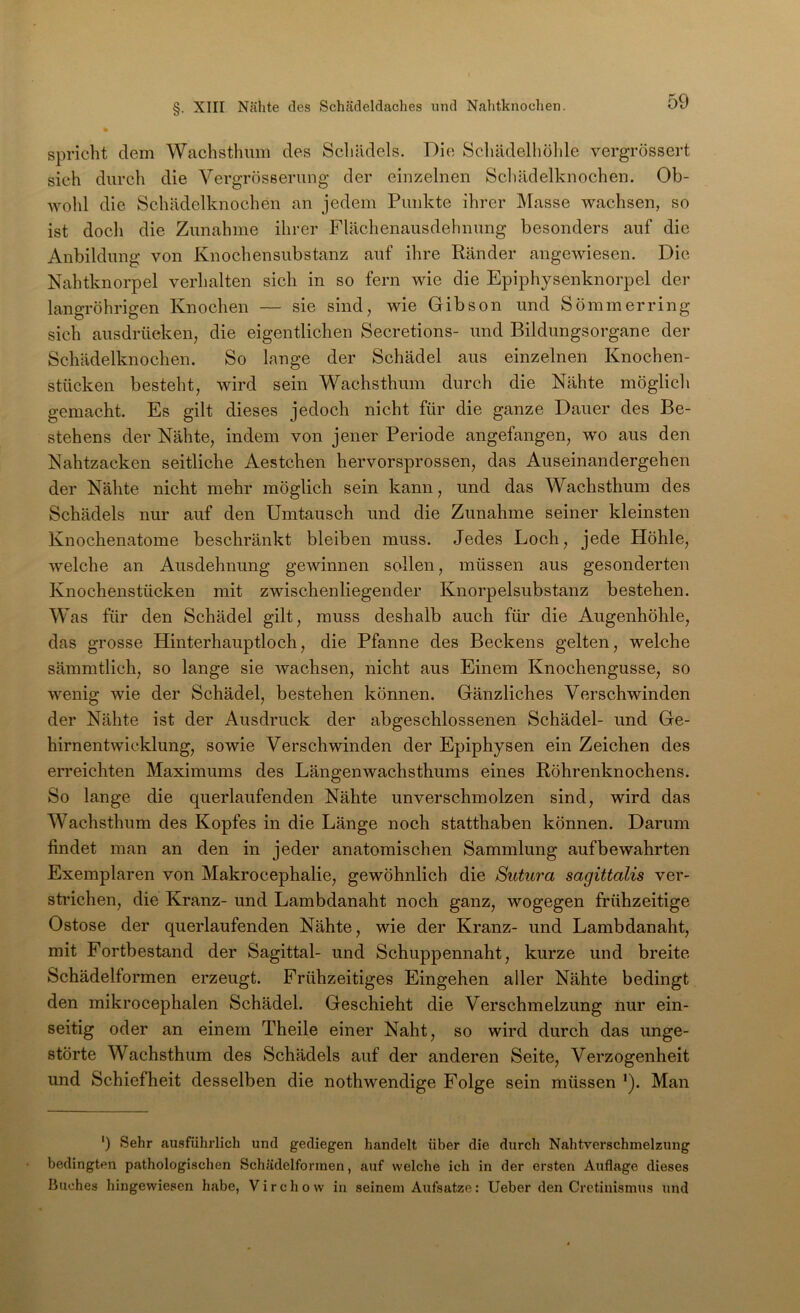 spricht dem Wachsthum des Schädels. Die Schädelhöhle vergrössert sich durch die Vergrösserung der einzelnen Schädelknochen. Ob- wohl die Schädelknochen an jedem Punkte ihrer Masse wachsen, so ist doch die Zunahme ihrer Flächenausdehnung besonders auf die Anbildung von Knochensubstanz auf ihre Ränder angewiesen. Die Nahtknorpel verhalten sich in so fern Avie die Epiphysenknorpel der langröhrigen Knochen — sie sind, wie Gibson und Sömmerring sich ausdrüeken, die eigentlichen Secretions- und Bildungsorgane der Schädelknochen. So lange der Schädel aus einzelnen Knochen- stücken besteht, Avird sein Wachsthum durch die Nähte möglich gemacht. Es gilt dieses jedoch nicht für die ganze Dauer des Be- stehens der Nähte, indem von jener Periode angefangen, wo aus den Nahtzacken seitliche Aestchen hervorsprossen, das Auseinandergehen der Nähte nicht mehr möglich sein kann, und das Wachsthum des Schädels nur auf den Umtausch und die Zunahme seiner kleinsten Knochenatome beschränkt bleiben muss. Jedes Loch, jede Höhle, Avelche an Ausdehnung gewinnen sollen, müssen aus gesonderten Knochenstücken mit zwischenliegender Knorpelsubstanz bestehen. Was für den Schädel gilt, muss deshalb auch für die Augenhöhle, das grosse Hinterhauptloch, die Pfanne des Beckens gelten, welche sämmtlich, so lange sie Avachsen, nicht aus Einem Knochengusse, so AA''enig wie der Schädel, bestehen können. Gänzliches Verschwinden der Nähte ist der Ausdruck der abgeschlossenen Schädel- und Ge- hirnentwicklung, sowie Verschwinden der Epiphysen ein Zeichen des erreichten Maximums des Längenwachsthums eines Röhrenknochens. So lange die querlaufenden Nähte unverschmolzen sind, wird das Wachsthum des Kopfes in die Länge noch statthaben können. Darum findet man an den in jeder anatomischen Sammlung aufbewahrten Exemplaren von Makrocephalie, gewöhnlich die Sutura sagittalis ver- stidchen, die Kranz- und Lambdanaht noch ganz, wogegen frühzeitige Ostose der querlaufenden Nähte, wie der Kranz- und Lambdanaht, mit Fortbestand der Sagittal- und Schuppennaht, kurze und breite Schädelformen erzeugt. Frühzeitiges Eingehen aller Nähte bedingt den mikrocephalen Schädel. Geschieht die Verschmelzung nur ein- seitig oder an einem Theile einer Naht, so wird durch das unge- störte Wachsthum des Schädels auf der anderen Seite, Verzogenheit und Sehiefheit desselben die nothwendige Folge sein müssen ’). Man ‘) Sehr ausführlich und gediegen handelt über die durch Nahtverschmelzung bedingten pathologischen Schädelformen, auf welche ich in der ersten Auflage dieses Buches hingewiesen habe, Virchow in seinem Aufsatze: lieber den Cretinismus und