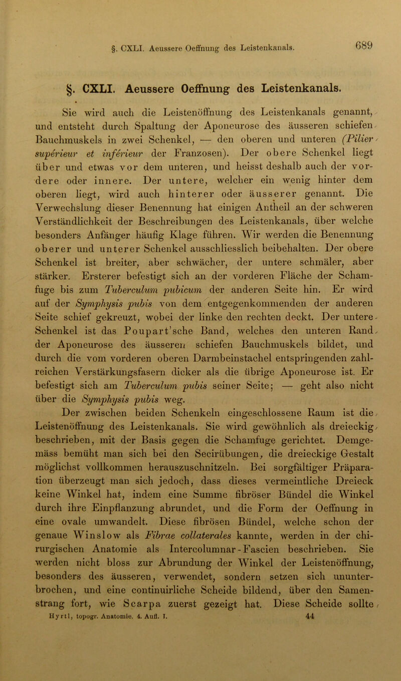 §. CXLI. Aeussere Oeflfnung des Leistenkanals. • Sie wird auch die Leistenöffnung des Leistenkanals genannt, und entsteht durch Spaltung der Aponeurose des äusseren schiefen Bauchmuskels in zwei Schenkel, — den oberen und unteren (Filier^ superieur et infei'ieur der Franzosen). Der obere Schenkel liegt über und etwas vor dem unteren, und heisst deshalb auch der vor- dere oder innere. Der untere, welcher ein wenig hinter dem oberen liegt, wird auch hinterer oder äusserer genannt. Die Verwechslung dieser Benennung hat einigen Antheil an der schweren Verständlichkeit der Beschreibungen des Leistenkanals, über welche besonders Anfänger häufig Klage führen. Wir werden die Benennung oberer und unterer Schenkel ausschliesslich beibehalten. Der obere Schenkel ist breiter, aber schwächer, der untere schmäler, aber stärker. Ersterer befestigt sich an der vorderen Fläche der Scham- fuge bis zum Tuberculum pubicum der anderen Seite hin. Er wird auf der Symphysis pubis von dem^entgegenkommenden der anderen Seite schief gekreuzt, wobei der linke den rechten deckt. Der untere - Schenkel ist das Poupart’sche Band, welches den unteren Rand, der Aponeurose des äusseren schiefen Bauchmuskels bildet, und durch die vom vorderen oberen Darmbeinstachel entspringenden zahl- reichen Verstärkungsfasern dicker als die übrige Aponeurose ist. Er befestigt sich am Tuberculum pubis seiner Seite; — geht also nicht über die Symphysis pubis weg. Der zwischen beiden Schenkeln eingeschlossene Raum ist die Leistenöffnung des Leistenkanals. Sie wird gewöhnlich als dreieckig/ beschrieben, mit der Basis gegen die Schamfuge gerichtet. Demge- mäss bemüht man sich bei den Secirübungen, die dreieckige Gestalt möglichst vollkommen herauszuschnitzeln. Bei sorgfältiger Präpara- tion überzeugt man sich jedoch, dass dieses vermeintliche Dreieck keine Winkel hat, indem eine Summe fibröser Bündel die Winkel durch ihre Einpflanzung abrundet, und die Form der Oeffnung in eine ovale um wandelt. Diese fibrösen Bündel, welche schon der genaue Win slow als Fibr’ae collaterales kannte, werden in der chi- rurgischen Anatomie als Intercolumnar - Fascien beschrieben. Sie werden nicht bloss zur Abrundung der Winkel der Leistenöffnung, besonders des äusseren, verwendet, sondern setzen sich ununter- brochen, und eine continuirliche Scheide bildend, über den Samen- strang fort, wie Scarpa zuerst gezeigt hat. Diese Scheide sollte/ Hyrtl, topugr. Anatomie. 4. Aufl. I. 44