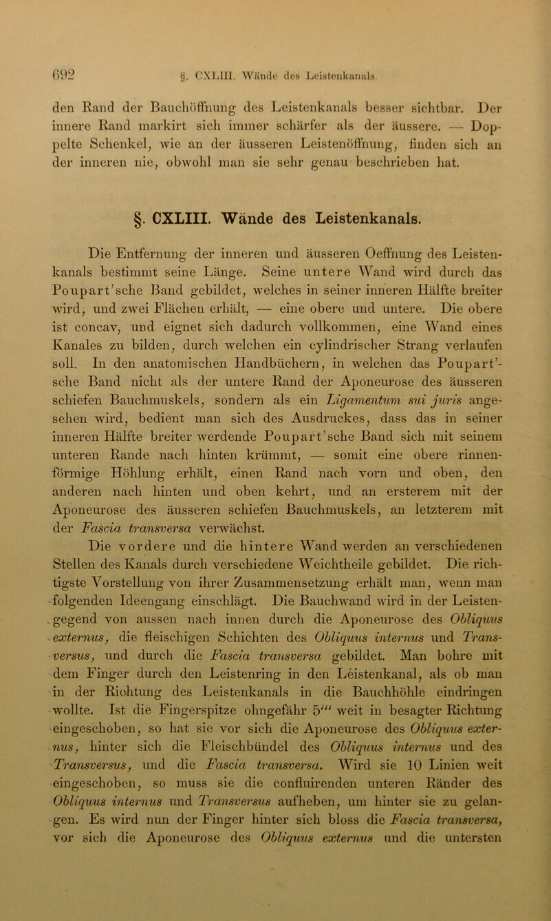 den Rand der BaucliofFnung des Leistenkanals besser sichtbar. Der innere Rand markirt sich immer schärfer als der äussere. — Dop- pelte Schenkel, wie an der äusseren Leistenöfihung, finden sich an der inneren nie, obwohl man sie sehr genau beschrieben hat. §. CXLIII. Wände des Leistenkanals. Die Entfernung der inneren und äusseren OefFnung des Leisten- kanals bestimmt seine Länge. Seine untere Wand wird durch das Poupart’sche Band gebildet, welches in seiner inneren Hälfte breiter wird, und zwei Flächen erhält, — eine obere und untere. Die obere ist concav, und eignet sich dadurch vollkommen, eine Wand eines Kanales zu bilden, durch welchen ein cylindrischer Strang verlaufen soll. In den anatomischen Handbüchern, in welchen das Poupart’- sche Band nicht als der untere Rand der Aponeurose des äusseren schiefen Bauchmuskels, sondern als ein Ligamentum sui juris ange- sehen wird, bedient man sich des Ausdruckes, dass das in seiner inneren Hälfte breiter werdende Poupart’sche Band sich mit seinem unteren Rande nach hinten krümmt, — somit eine obere rinnen- förmige Höhlung erhält, einen Rand nach vorn und oben, den anderen nach hinten und oben kehrt, und an ersterem mit der Aponeurose des äusseren schiefen Bauchmuskels, an letzterem mit der Fascia transversa verwächst. Die vordere und die hintere Wand werden an verschiedenen Stellen des Kanals durch verschiedene Weichtheile gebildet. Die rich- tigste Vorstellung von ihrer Zusammensetzung erhält man, wenn man -folgenden Ideengang einschlägt. Die Bauch wand wird in der Leisten- .gegend von aussen nach innen durch die Aponeurose des Ohliquus ^externus, die fleischigen Schichten des Ohliquus internus und Trans- ^versus, und durch die Fascia transversa gebildet. Man bohre mit dem Finger durch den Leistenring in den Leistenkanal, als ob man 'in der Richtung des Leistenkanals in die Bauchhöhle eindringen -wollte. Ist die Fingerspitze ohngefähr 5' weit in besagter Richtung eingeschoben, so hat sie vor sich die Aponeurose des Ohliqum exter- -nus, hinter sich die Fleischbündel des Ohliquus internus und des Transversus, und die Fascia transversa. Wird sie 10 Linien weit eingeschoben, so muss sie die confluirenden unteren Ränder des Ohliquus internus und Transversus aufheben, um hinter sie zu gelan- gen. Es wird nun der Finger hinter sich bloss die Fascia transversa, vor sich die Aponeurose des Ohliquus extemius und die untersten