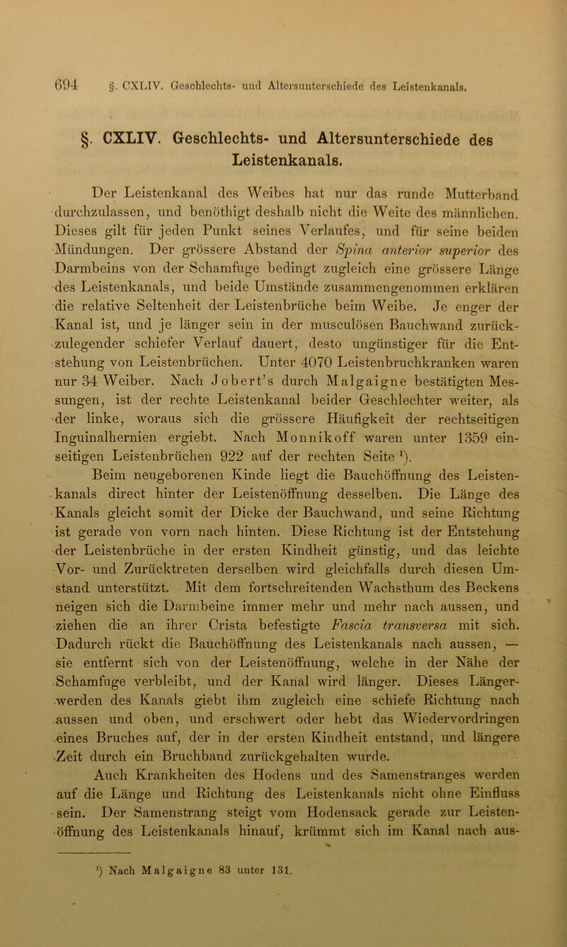 §. CXLIV. Geschlechts- und Altersunterschiede des Leistenkanals. Der Leistenkanal des Weibes hat nur das runde Mutterband durehzulassen, und benöthigt deshalb nicht die Weite des männlichen. Dieses gilt für jeden Punkt seines Verlaufes, und für seine beiden 'Mündungen. Der grössere Abstand der Spina anterior superior des Darmbeins von der Schamfuge bedingt zugleich eine grössere Länge des Leistenkanals, und beide Umstände zusammengenommen erklären die relative Seltenheit der Leistenbrüche beim Weibe. Je enger der ■Kanal ist, und je länger sein in der musculösen Bauchwand zurück- 'Zulegender schiefer Verlauf dauert, desto ungünstiger für die Ent- stehung von Leistenbrüchen. Unter 4070 Leistenbruchkranken waren nur 34 Weiber. Nach Jobert’s durch Malgaigne bestätigten Mes- sungen, ist der rechte Leistenkanal beider Geschlechter weiter, als der linke, woraus sich die grössere Häufigkeit der rechtseitigen Inguinalhernien ergiebt. Nach Monnikoff waren unter 1359 ein- seitigen Leistenbrüchen 922 auf der t*echten Seite ’). Beim neugeborenen Kinde liegt die Bauchöfihung des Leisten- kanals direct hinter der Leistenöffnung desselben. Die Länge des 'Kanals gleicht somit der Dicke der Bauch wand, und seine Richtung ist gerade von vorn nach hinten. Diese Richtung ist der Entstehung der Leistenbrüche in der ersten Kindheit günstig, und das leichte Vor- und Zurücktreteh derselben wird gleichfalls durch diesen Um- stand unterstützt. Mit dem fortschreitenden Wachsthum des Beckens neigen sich die Darmbeine immer mehr und mehr nach aussen, und 'Ziehen die an ihi’er Crista befestigte Fascia transversa mit sich. Dadurch rückt die Bauchöffnung des Leistenkanals nach aussen, — sie entfernt sich von der Leistenöffnung, welche in der Nähe der .Schamfuge verbleibt, und der Kanal wird länger. Dieses Länger- .werden des Kanals giebt ihm zugleich eine schiefe Richtung nach aussen und oben, und erschwert oder hebt das Wiedervordringen eines Bruches auf, der in der ersten Kindheit entstand, und längere 'Zeit durch ein Bruchband zurückgehalten wurde. Auch Krankheiten des Hodens und des Samenstranges werden auf die Länge und Richtung des Leistenkanals nicht ohne Einfluss sein. Der Samenstrang steigt vom Hodensack gerade zur Leisten- Öffnung des Leistenkanals hinauf, krümmt sich im Kanal nach aus- ') Nach Malgaigne 83 unter 131.