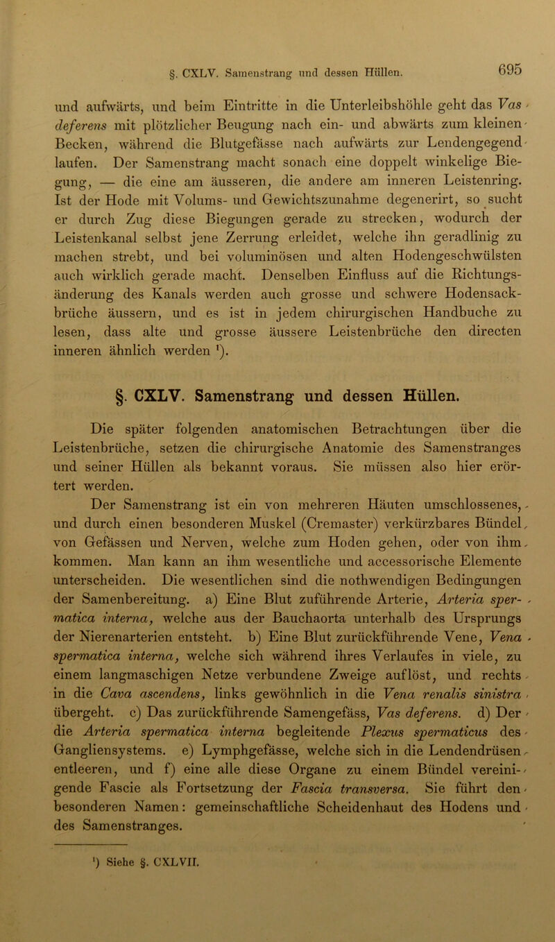 und aufwärts, und beim Eintritte in die Unterleibshöble geht das Vas > deferens mit plötzlicher Beugung nach ein- und abwärts zum kleinen' Becken, während die Blutgefässe nach aufwärts zur Lendengegend' laufen. Der Samenstrang macht sonach eine doppelt winkelige Bie- gung, — die eine am äusseren, die andere am inneren Leistenring. Ist der Kode mit Volums- und Gewichtszunahme degenerirt, so sucht er durch Zug diese Biegungen gerade zu strecken, wodurch der Leistenkanal selbst jene Zerrung erleidet, welche ihn geradlinig zu machen strebt, und bei voluminösen und alten Hodengeschwülsten auch wirklich gerade macht. Denselben Einfluss auf die Richtungs- änderung des Kanals werden auch grosse und schwere Hodensack- brüche äussern, und es ist in jedem chirurgischen Handbuche zu lesen, dass alte und grosse äussere Leistenbrüche den directen inneren ähnlich werden ^). §. CXLV. Samenstrang und dessen Hüllen. Die später folgenden anatomischen Betrachtungen über die Leistenbrüche, setzen die chirurgische Anatomie des Samenstranges und seiner Hüllen als bekannt voraus. Sie müssen also hier erör- tert werden. Der Samenstrang ist ein von mehreren Häuten umschlossenes, - und durch einen besonderen Muskel (Cremaster) verkürzbares Bündel, von Gefässen und Nerven, welche zum Hoden gehen, oder von ihm, kommen. Man kann an ihm wesentliche und accessorische Elemente unterscheiden. Die wesentlichen sind die nothwendigen Bedingungen der Samenbereitung, a) Eine Blut zuführende Arterie, Arteria sper- , matica interna, welche aus der Bauchaorta unterhalb des Ursprungs der Nierenarterien entsteht, b) Eine Blut zurückführende Vene, Vena • syermatica interna, welche sich während ihres Verlaufes in viele, zu einem langmaschigen Netze verbundene Zweige auf löst, und rechts ^ in die Cava ascendens, links gewöhnlich in die Vena renalis sinistra . übergeht, c) Das zurückführende Samengefäss, Vas deferens. d) Der ' die Arteria s'permatica interna begleitende Plexus spermaticus des' Gangliensystems, e) Lymphgefässe, welche sich in die Lendendrüsen.- entleeren, und f) eine alle diese Organe zu einem Bündel vereini-' gende Fascie als Fortsetzung der Fascia transversa. Sie führt den' besonderen Namen: gemeinschaftliche Scheidenhaut des Hodens und' des Samenstranges. ') Siehe §. C XLVII.