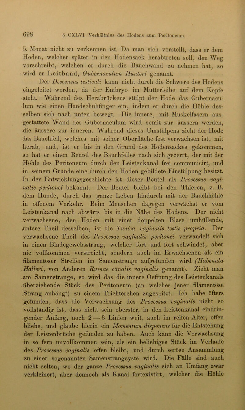 5. Monat nicht zu verkennen ist. Da man sich vorstellt, dass er dem Hoden, welcher später in den Hodensack herab treten soll, den Weg vorschreibt, welchen er durch die Bauchwand zu nehmen hat, so vwird er Leitband, Guhernaculum Hunteri genannt. Der Descensus testlculi kann nicht durch die Schwere des Hodens eingeleitet werden, da der Embryo im Mutterleibe auf dem Kopfe steht. Während des Herabrückens stülpt der Hode das Gubernacu- lum wie einen Handschuhlinger ein, indem er durch die Höhle des- selben sich nach unten bewegt. Die innere, mit Muskelfasern aus- gestattete Wand des Gubernaculum wird somit zur äussern werden, die äussere zur inneren. Während dieses Umstülpens zieht der Hode das Bauchfell, welches mit seiner Oberfläche fest verwachsen ist, mit herab, und, ist er bis in den Grund des Hodensackes gekommen, so hat er einen Beutel des Bauchfelles nach sich gezerrt, der mit der Höhle des Peritoneum durch den Leistenkanal frei communicirt, und in seinem Grunde eine durch den Hoden gebildete Einstülpung besitzt. 'In der Entwicklungsgeschichte ist dieser Beutel als Processus vagi- nalis peritonei bekannt. Der Beutel bleibt bei den Thieren, z. B. dem Hunde, durch das ganze Leben hindurch mit der Bauchhöhle in offenem Verkehr. Beim Menschen dagegen verwächst er vom Xeistenkanal nach abwärts bis in die Nähe des Hodens. Der nicht vverwachsene, den Hoden mit einer doppelten Blase umhüllende, »untere Theil desselben, ist die Tunica vaginalis testis propria. Der verwachsene Theil des Processus vaginalis peritonei verwandelt sich in einen Bindegewebsstrang, welcher fort und fort schwindet, aber nie vollkommen verstreicht, sondern auch im Erwachsenen als ein filamentöser Streifen im Samenstrange aufgefunden wird (Habenula .Halleri, von Anderen Ruinae canalis vaginalis genannt). Zieht man am Samenstrange, so wird das die innere Oeffnung des Leistenkanals .überziehende Stück des Peritoneum (an welches jener filamentöse Strang anhängt) zu einem Trichterchen zugespitzt. Ich habe öfters gefunden, dass die Verwachsung des Processus vaginalis nicht so vollständig ist, dass nicht sein oberster, in den Leistenkanal eindrin- gender Anfang, noch 2 — 3 Linien weit, auch im reifen Alter, offen bliebe, und glaube hierin ein Momentum disponens für die Entstehung der Leistenbrüche gefunden zu haben. Auch kann die Verwachsung in so fern unvollkommen sein, als ein beliebiges Stück im Verlaufe des Processus vaginalis offen bleibt, und durch seröse Ansammlung zu einer sogenannten Samenstrangcyste wird. Die Fälle sind auch nicht selten, wo der ganze Processus vaginalis sich an Umfang zwar verkleinert, aber dennoch als Kanal fortexistirt, welcher die Höhle