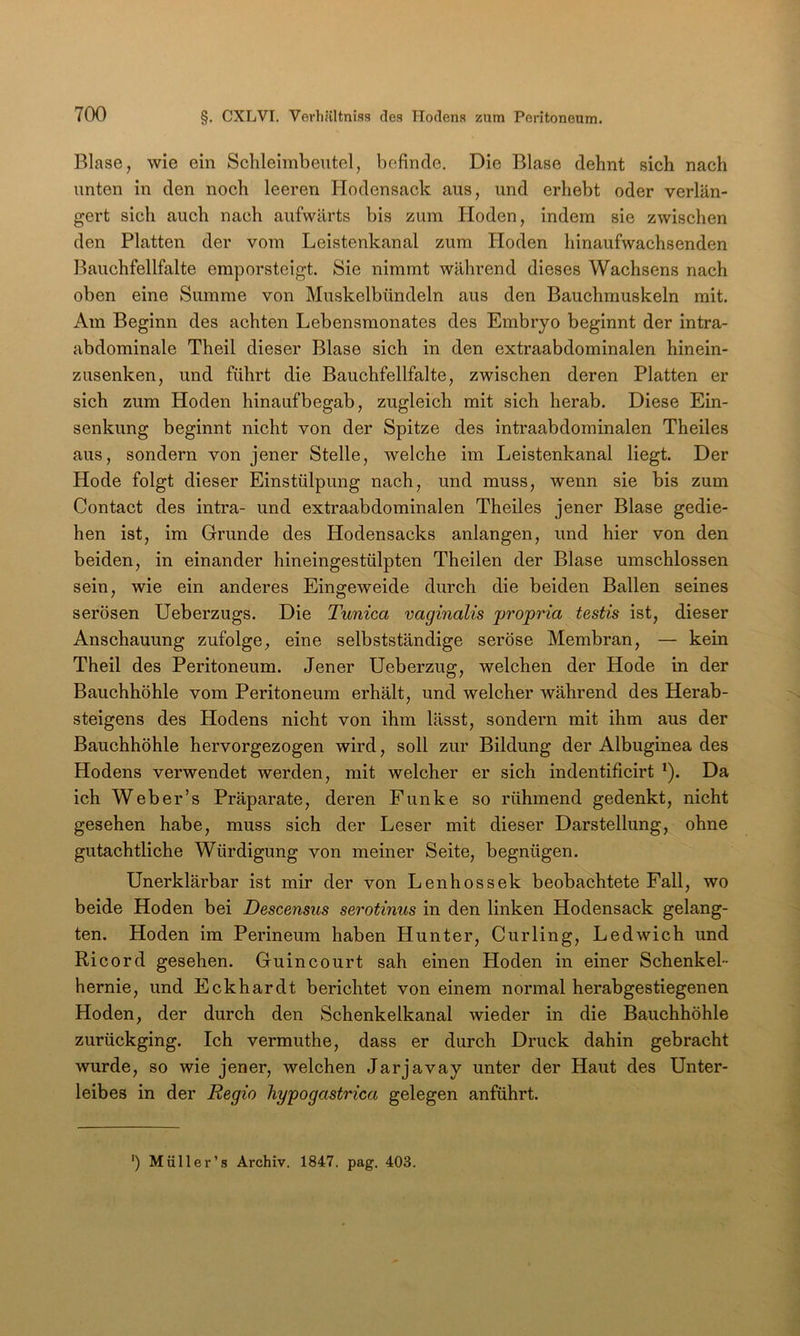 Blase, wie ein Schleimbeutel, befinde. Die Blase dehnt sich nach unten in den noch leeren Hodensack aus, und erhebt oder verlän- gert sich auch nach aufwärts bis zum Hoden, indem sie zwischen den Platten der vom Leistenkanal zum Hoden hinaufwachsenden Bauchfellfalte emporsteigt. Sie nimmt während dieses Wachsens nach oben eine Summe von Muskelbündeln aus den Bauchmuskeln mit. Am Beginn des achten Lebensmonates des Embryo beginnt der intra- abdominale Theil dieser Blase sich in den extraabdominalen hinein- zusenken, und führt die Bauchfellfalte, zwischen deren Platten er sich zum Hoden hinaufbegab, zugleich mit sich herab. Diese Ein- senkung beginnt nicht von der Spitze des intraabdominalen Theiles aus, sondern von jener Stelle, welche im Leistenkanal liegt. Der Hode folgt dieser Einstülpung nach, und muss, wenn sie bis zum Contact des intra- und extraabdominalen Theiles jener Blase gedie- hen ist, im Grunde des Hodensacks anlangen, und hier von den beiden, in einander hineingestülpten Theilen der Blase umschlossen sein, wie ein anderes Eingeweide durch die beiden Ballen seines serösen Ueberzugs. Die Tunica vaginalis propria testis ist, dieser Anschauung zufolge, eine selbstständige seröse Membran, — kein Theil des Peritoneum. Jener Ueberzug, welchen der Hode in der Bauchhöhle vom Peritoneum erhält, und welcher während des Herab- steigens des Hodens nicht von ihm lässt, sondern mit ihm aus der Bauchhöhle hervorgezogen wird, soll zur Bildung der Albuginea des Hodens verwendet werden, mit welcher er sich indentificirt ^). Da ich Weber’s Präparate, deren Funke so rühmend gedenkt, nicht gesehen habe, muss sich der Leser mit dieser Darstellung, ohne gutachtliche Würdigung von meiner Seite, begnügen. Unerklärbar ist mir der von Lenhossek beobachtete Fall, wo beide Hoden bei Descensus serotinm in den linken Hodensack gelang- ten. Hoden im Perineum haben Hunter, Curling, Ledwich und Ricord gesehen. Guincourt sah einen Ploden in einer Schenkel- hernie, und Eckhardt berichtet von einem normal herabgestiegenen Hoden, der durch den Schenkelkanal wieder in die Bauchhöhle zurückging. Ich vermuthe, dass er durch Druck dahin gebracht wurde, so wie jener, welchen Jarjavay unter der Haut des Unter- leibes in der Regio hypogastrica gelegen anführt. ') Müller’s Archiv. 1847. pag. 403.