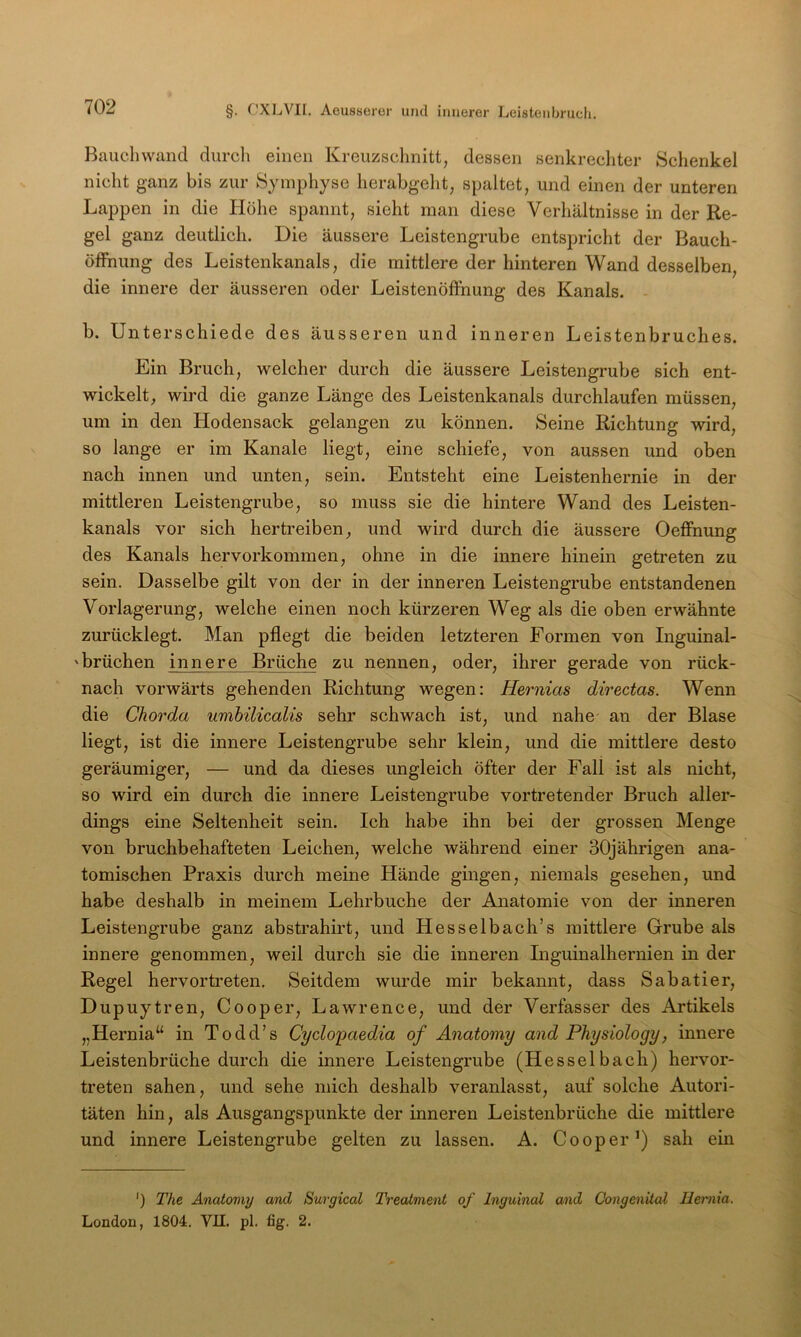 Bauchwaiid durcli einen Kreuzschnitt, dessen senkrechter Schenkel nicht ganz bis zur Symphyse herabgeld, spaltet, und einen der unteren Lappen in die Plöhe spannt, sieht man diese Verhältnisse in der Re- gel ganz deutlich. Die äussere Leistengrube entspricht der Bauch- öfFnung des Leistenkanals, die mittlere der hinteren Wand desselben, die innere der äusseren oder Leistenöffnung des Kanals. b. Unterschiede des äusseren und inneren Leistenbruches. Ein Bruch, welcher durch die äussere Leistengrube sich ent- wickelt, wird die ganze Länge des Leistenkanals durchlaufen müssen, um in den Hodensack gelangen zu können. Seine Richtung wird, so lange er im Kanäle liegt, eine schiefe, von aussen und oben nach innen und unten, sein. Entsteht eine Leistenhernie in der mittleren Leistengrube, so muss sie die hintere Wand des Leisten- kanals vor sich hertreiben, und wird durch die äussere Oeffnung des Kanals hervorkommen, ohne in die innere hinein getreten zu sein. Dasselbe gilt von der in der inneren Leistengrube entstandenen Vorlagerung, welche einen noch kürzeren Weg als die oben erwähnte zurücklegt. Man pflegt die beiden letzteren Formen von Inguinal- 'brüchen innere Brüche zu nennen, oder, ihrer gerade von rück- nach vorwärts gehenden Richtung wegen; Hernias directas. Wenn die Chorda umbilicalis sehr schwach ist, und nahe an der Blase liegt, ist die innere Leistengrube sehr klein, und die mittlere desto geräumiger, — und da dieses ungleich öfter der Fall ist als nicht, so wird ein durch die innere Leistengrube vortretender Bruch aller- dings eine Seltenheit sein. Ich habe ihn bei der grossen Menge von bruchbehafteten Leichen, welche während einer 30jährigen ana- tomischen Praxis durch meine Hände gingen, niemals gesehen, und habe deshalb in meinem Lehrbuche der Anatomie von der inneren Leistengrube ganz abstrahirt, und Hesselbach’s mittlere Grrube als innere genommen, weil durch sie die inneren Inguinalhernien in der Regel hervortreten. Seitdem wurde mir bekannt, dass Sabatier, Dupuytren, Cooper, Lawrence, und der Verfasser des Artikels „Hernia“ in Todd’s Cyclopaedia of Anatomy and Physiology, innere Leistenbrüche durch die innere Leistengrube (Hesselbach) hervor- treten sahen, und sehe mich deshalb veranlasst, auf solche Autori- täten hin, als Ausgangspunkte der inneren Leistenbrüche die mittlere und innere Leistengrube gelten zu lassen. A. Cooper^) sah ein ') The Anatomy and Surgical Treatment of Inguinal and Congenital Hernia. London, 1804. VII. pl. fig. 2.