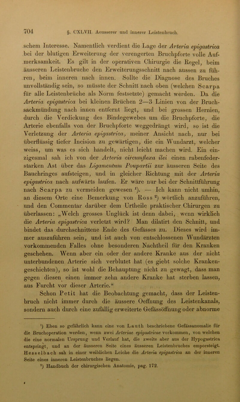 schem Interesse. Namentlich verdient die Lage der Arteria epigastrica bei der blutigen Erweiterung der verengerten Bruchpforte volle Auf- merksamkeit. Es gilt in der operativen Chirurgie die Regel, beim äusseren Leistenbruche den Erweiterungsschnitt nach aussen zu füh- ,ren, beim inneren nach innen. Sollte die Diagnose des Bruches unvollständig sein, so müsste der Schnitt nach oben (welchen Scarpa für alle Leistenbrüche als Norm festsetzte) gemacht werden. Da die Arteria epigästrica bei kleinen Brüchen 2—3 Linien von der Bruch- sackmündung nach innen entfernt liegt, und bei grossen Hernien, durch die Verdickung des Bindegewebes um die Bruchpforte, die Ai'terie ebenfalls von der Bruchpforte weggedrängt wird, so ist die Verletzung der Arteria epigastrica, meiner Ansicht nach, nur bei überflüssig tiefer Incision zu gewärtigen, die ein Wundarzt, welcher weiss, um was es sich handelt, nicht leicht machen wird. Ein ein- zigesmal sah ich von der A^'teria circumflexa ilei einen rabenfeder- starken Ast über das Ligamentum Poupartii zur äusseren Seite des Bauchringes aufsteigen, und in gleicher Richtung mit der Arteria epigastrica nach aufwärts laufen. Er wäre nur bei der Schnittführung nach Scarpa zu vermeiden gewesen ^). — Ich kann nicht umhin, an diesem Orte eine Bemerkung von Ross wörtlich anzuführen, ' und den Commentar darüber dem Urtheile praktischer Chirurgen zu überlassen; „Welch grosses Unglück ist denn dabei, wenn wirklich die Arteria epigastrica verletzt wird? Man dilatirt den Schnitt,, und bindet das durchschnittene Ende des Gefässes zu. Dieses wird im- mer auszuführen sein, und ist auch von entschlossenen Wundärzten vorkommenden Falles ohne besonderen Nachtheil für den Kranken geschehen. Wenn aber ein oder der andere Kranke aus der nicht unterbundenen Arterie sich verblutet hat (es giebt solche Kranken- geschichten), so ist wohl die Behauptung nicht zu gewagt, dass man gegen diesen einen immer zehn andere Kranke hat sterben lassen, aus Furcht vor dieser Arterie.“ Schon Petit hat die Beobachtung gemacht, dass der Leisten- bruch nicht immer durch die äussere Oeffiiung des Leistenkanals, sondern auch durch eine zufällig erweiterte GefässöfFnung oder abnorme ') Eben so gefährlich kann eine von Lauth beschriebene Gefässanoinalie für die Bruchoperation werden, wenn zwei Arteriae epigastricae Vorkommen, von welchen die eine normalen Ursprung und Verlauf hat, die zweite aber aus der Hypogastrica entspringt, und an der äusseren Seite eines äusseren Leistenbruches emporsteigt. Hesselbach sah in einer weiblichen Leiche die Art&ia epigastrica an der inneren Seite eines inneren Leistenbruches liegen. *) Handbuch der chirurgischen Anatomie, pag. 172.