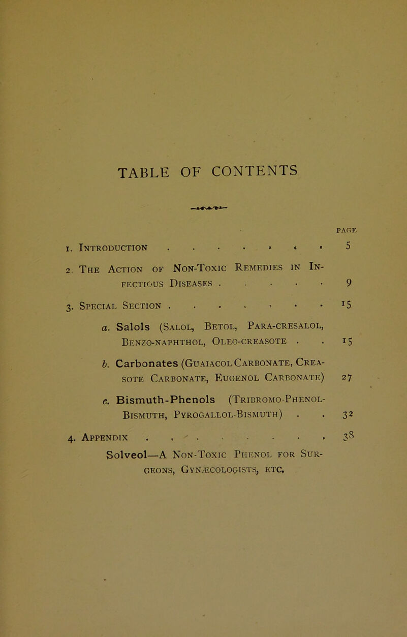 TABLE OF CONTENTS PAGE 1. Introduction * . 5 2. The Action of Non-Toxic Remedies in In- fectious Diseases . . • • • 9 3. Special Section . . . . -- • T5 a. Salols (Salol, Betol, Para-cresalol, Benzo-naphthol, Oleo-creasote . . 15 b. Carbonates (Guaiacol Carbonate, Crea- sote Carbonate, Eugenol Careonate) 27 c. Bismuth-Phenols (Trieromo-Phenol- Bismuth, Pyrogallol-Bismuth) . . 32 4. Appendix . 3^ Solved—A Non-Toxic Phenol for Sur- geons, Gynaecologists, etc.
