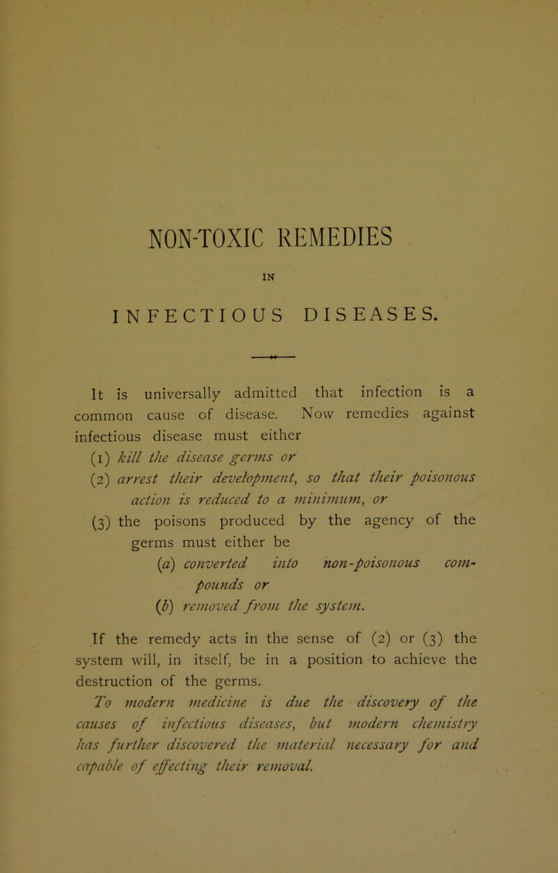 NON-TOXIC REMEDIES IN INFECTIOUS DISEASES. It Is universally admitted that Infection is a common cause of disease. Now remedies against infectious disease must either (1) kill the disease germs or (2) arrest their development, so that their poisonous action is reduced to a minimum, or (3) the poisons produced by the agency of the germs must either be [a) converted into non-poisonous com- pounds or (b) removed from the system. If the remedy acts in the sense of (2) or (3) the system will, in itself, be in a position to achieve the destruction of the germs. To modern medicine is due the discovery of the causes of infectious diseases, but modern chemistry has further discovered the material necessary for and capable of effecting their removal.