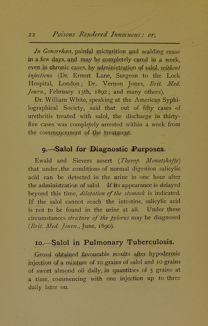 In Gonorrhoea, painful micturition and scalding cease in a few days, and may be completely cured in a week, even in chronic cases, by administration of salol, witjiout injections (Dr. Ernest Lane, Surgeon to the Lock Hospital, London; Dr. Vernon Jones, Brit. Med. Journ., February 13th, 1892; and many others). Dr. William White, speaking at the American Syphi- lographical Society, said that out of fifty cases of urethritis treated with salol, the discharge in thirty- five cases was completely arrested within a week from the commencement of the treatment. 9.—Salol for Diagnostic Purposes. Ewald and Sievers assert (Therap. Monatshafte) that under.the conditions of normal digestion salicylic acid can be detected in the urine in one hour after the administration of salol. If its appearance is delayed beyond this time, dilatation of the stomach is indicated. If the salol cannot reach the intestine, salicylic acid is not to be found in the urine at all. Under these circumstances stricture of the pylorus may be diagnosed {Brit. Med. fount., June, 1890). 10.—Salol in Pulmonary Tuberculosis. Grossi obtained favourable results after hypodermic injection of a mixture of 10 grains of salol and 10 grains of sweet almond oil daily, in quantities of 5 grains at a time, commencing with one injection up to three daily later on.