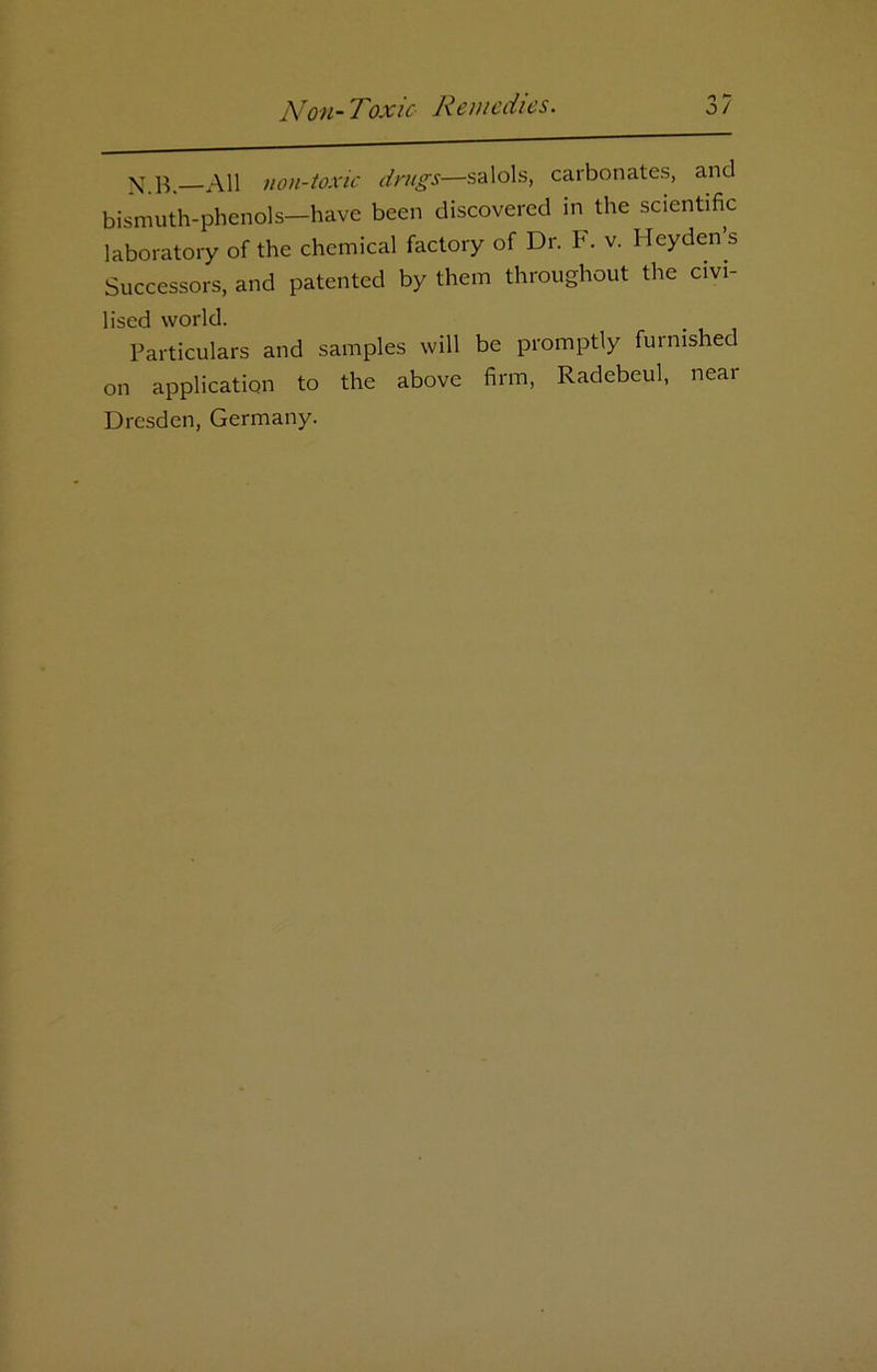 N.B.—All non-toxic drugs—salols, carbonates, and bismuth-phenols—have been discovered in the scientific laboratory of the chemical factory of Dr. F. v. Heyden’s Successors, and patented by them throughout the civi- lised world. Particulars and samples will be promptly furnished on application to the above firm, Radebeul, near Dresden, Germany.