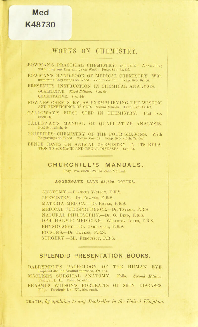 Med K48730 WORKS ON CHEMISTRY. •BOWMAN’S PRACTICAL CHEMISTRY, including Analysis; with numerous Engravings on Wood. Fcap. 8vo. 6s. (id. BOWMAN’S HAND-BOOK OF MEDICAL CHEMISTRY. With numerous Engravings on Wood. Second Edition. Fcap. Svo. 6s. 6d. FRESENIUS’ INSTRUCTION IN CHEMICAL ANALYSIS. QUALITATIVE. Third Edition. Svo. 9s. QUANTITATIVE. 8vo. 14s. FOWNES’ CHEMISTRY, AS EXEMPLIFYING THE WISDOM AND BENEFICENCE OF GOD. Second Edition. Fcap. 8vo. 4s. (id. .GALLOWAY’S FIRST STEP IN CHEMISTRY. Post livo. cloth, 3s. GALLOWAY’S MANUAL OF QUALITATIVE ANALYSIS. Post 8vo. cloth, 4s. GRIFFITHS’ CHEMISTRY OF THE FOUR SEASONS. With Engravings on Wood. Second Edition. Fcap. Svo. cloth, 7s. 6d. BENCE JONES ON ANIMAL CHEMISTRY IN ITS RELA- TION TO STOMACH AND RENAL DISEASES. 8vo. 6s. CHURCHILL’S MANUALS. Fcap. Svo. cloth, 12s. 6d. each Volume. AGGREGATE SALE 55,500 COPIES. ANATOMY.—Erasmus Wilson, F.R.S. CHEMISTRY.—Dr. Fownes, F.R.S. MATERIA MEDICA.—Dr. Royle, F.R.S. MEDICAL JURISPRUDENCE.—Dr. Taylor, F.R.S. NATURAL PHILOSOPHY.—Dr. G. Bird, F.R.S. OPHTHALMIC MEDICINE.—Wharton Jones, F.R.S. PHYSIOLOGY.—Dr. Carpenter, F.R.S. POISONS.—Dr. Taylor, F.R.S. SURGERY.—Mr. Fergcsson, F.R.S. SPLENDID PRESENTATION BOOKS. 4 DALRYMPLE’S PATHOLOGY OF THE HUMAN EYE. Imperial 4to. half-bound morocco, £9. 15s. MACLISE’S SURGICAL ANATOMY. Folio. Second Edition. Fasciculi I., II. Folio, 5s. each. ERASMUS WILSON’S PORTRAITS OF SKIN DISEASES. Folio. Fasciculi I. to XL, 20s. each. gratis, by apply ivy to any Bookseller in the United Kingdom.