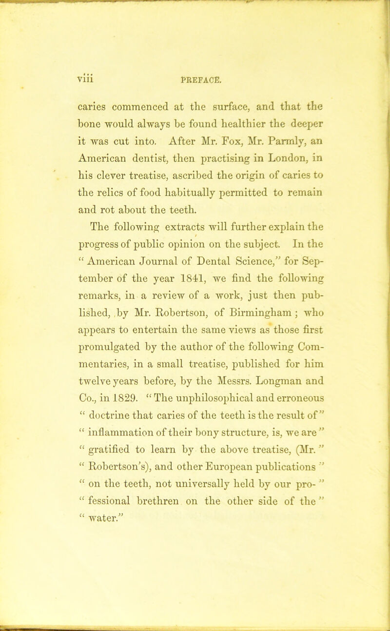 caries commenced at the surface, and that the hone would always he found healthier the deeper it was cut into. After Mr. Fox, Mr. Parmly, an American dentist, then practising in London, in his clever treatise, ascribed the origin of caries to the relics of food habitually permitted to remain and rot about the teeth. The following extracts will further explain the / progress of public opinion on the subject. In the “ American Journal of Dental Science,” for Sep- tember of the year 1841, we find the following remarks, in a review of a work, just then pub- lished, by Mr. Robertson, of Birmingham ; who appears to entertain the same views as those first promulgated by the author of the following Com- mentaries, in a small treatise, published for him twelve years before, by the Messrs. Longman and Co., in 1829. “ The unpliilosophical and erroneous “ doctrine that caries of the teeth is the result of” “ inflammation of their bony structure, is, we are ” “ gratified to learn by the above treatise, (Mr. ” “ Robertson’s), and other European publications ’ “ on the teeth, not universally held by our pro- ” “ fessional brethren on the other side of the ” “ water.”